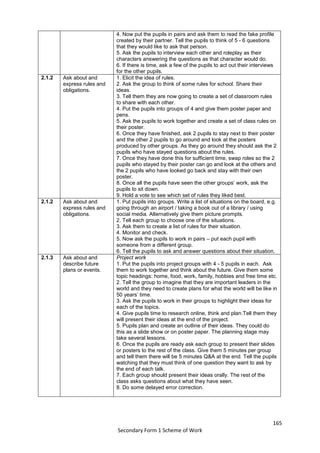 165
Secondary Form 1 Scheme of Work
4. Now put the pupils in pairs and ask them to read the fake profile
created by their partner. Tell the pupils to think of 5 - 6 questions
that they would like to ask that person.
5. Ask the pupils to interview each other and roleplay as their
characters answering the questions as that character would do.
6. If there is time, ask a few of the pupils to act out their interviews
for the other pupils.
2.1.2 Ask about and
express rules and
obligations.
1. Elicit the idea of rules.
2. Ask the group to think of some rules for school. Share their
ideas.
3. Tell them they are now going to create a set of classroom rules
to share with each other.
4. Put the pupils into groups of 4 and give them poster paper and
pens.
5. Ask the pupils to work together and create a set of class rules on
their poster.
6. Once they have finished, ask 2 pupils to stay next to their poster
and the other 2 pupils to go around and look at the posters
produced by other groups. As they go around they should ask the 2
pupils who have stayed questions about the rules.
7. Once they have done this for sufficient time, swap roles so the 2
pupils who stayed by their poster can go and look at the others and
the 2 pupils who have looked go back and stay with their own
poster.
8. Once all the pupils have seen the other groups’ work, ask the
pupils to sit down.
9. Hold a vote to see which set of rules they liked best.
2.1.2 Ask about and
express rules and
obligations.
1. Put pupils into groups. Write a list of situations on the board, e.g.
going through an airport / taking a book out of a library / using
social media. Alternatively give them picture prompts.
2. Tell each group to choose one of the situations.
3. Ask them to create a list of rules for their situation.
4. Monitor and check.
5. Now ask the pupils to work in pairs – put each pupil with
someone from a different group.
6. Tell the pupils to ask and answer questions about their situation.
2.1.3 Ask about and
describe future
plans or events.
Project work
1. Put the pupils into project groups with 4 - 5 pupils in each. Ask
them to work together and think about the future. Give them some
topic headings: home, food, work, family, hobbies and free time etc.
2. Tell the group to imagine that they are important leaders in the
world and they need to create plans for what the world will be like in
50 years’ time.
3. Ask the pupils to work in their groups to highlight their ideas for
each of the topics.
4. Give pupils time to research online, think and plan.Tell them they
will present their ideas at the end of the project.
5. Pupils plan and create an outline of their ideas. They could do
this as a slide show or on poster paper. The planning stage may
take several lessons.
6. Once the pupils are ready ask each group to present their slides
or posters to the rest of the class. Give them 5 minutes per group
and tell them there will be 5 minutes Q&A at the end. Tell the pupils
watching that they must think of one question they want to ask by
the end of each talk.
7. Each group should present their ideas orally. The rest of the
class asks questions about what they have seen.
8. Do some delayed error correction.
 