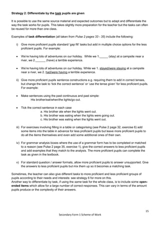 15
Secondary Form 1 Scheme of Work
Strategy 2: Differentiate by the task pupils are given
It is possible to use the same source material and expected outcomes but to adapt and differentiate the
way the task works for pupils. This takes slightly more preparation for the teacher but the tasks can often
be reused for more than one class.
Examples of task differentiation (all taken from Pulse 2 pages 33 - 35) include the following:
i) Give more proficient pupils standard ‘gap fill’ tasks but add in multiple choice options for the less
proficient pupils. For example:
 We’re having lots of adventures on our holiday. While we 1._____ (stay) at a campsite near a
river, we 2.______ (have) a terrible experience.
 We’re having lots of adventures on our holiday. While we 1. stayed/were staying at a campsite
near a river, we 2. had/were having a terrible experience.
ii) Give more proficient pupils sentence constructions e.g. requiring them to add in correct tenses,
but change the task to ‘tick the correct sentence’ or ‘use the tense given’ for less proficient pupils.
For example:
 Make sentences using the past continuous and past simple:
His brother/eat/when/the lights/go out.
 Tick the correct sentence in each case
a. His brother ate when the lights went out.
b. His brother was eating when the lights were going out.
c. His brother was eating when the lights went out.
iii) For exercises involving filling in a table or categorising (see Pulse 2 page 32, exercise 6) add
some items into the table in advance for less proficient pupils but leave more proficient pupils to
do all the items themselves and even add some additional ones of their own.
iv) For grammar analysis boxes where the use of a grammar form has to be completed or matched
to a reason (see Pulse 2 page 35, exercise 1), give the correct answers to less proficient pupils
and add examples that they match to the analysis. The more proficient pupils can complete the
task as given in the textbook.
v) For standard question / answer formats, allow more proficient pupils to answer unsupported. Give
the answers to less proficient pupils but mix them up so it becomes a matching task.
Sometimes, the teacher can also give different tasks to more proficient and less proficient groups of
pupils according to their needs and interests: see strategy 6 for more on this.
Another way to differentiate by task, if using the same task for the whole class, is to include some open-
ended items which allow for a large number of correct responses. This can vary in terms of the amount
pupils produce or the complexity of their answers.
 