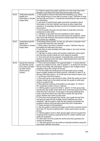 169
Secondary Form 1 Scheme of Work
8. If there is space the pupils could line up in the order they have
decided; if not check the order they have chosen and why.
3.1.2 Understand specific
details and
information in simple
longer texts.
1. Ask pupils to choose a text they find interesting, e.g. online.
They should bring in or be able to access a copy. Tell them to read
the text fully and write 2 - 3 sentences describing the topic and why
it is interesting.
2. Ask them to read the text again and write 5 questions about
information in the text. Monitor and check as they create their
questions. (If necessary let them do this for homework and check
and correct.)
3. Put the pupils into pairs and ask them to read their summary
sentences to each other.
4. Tell them to give their text and questions to their partner.
5. Ask them to read the new text and answer the questions. When
they have both finished, their partner should check their answers
and correct any mistakes.
3.1.2 Understand specific
details and
information in simple
longer texts.
Technology based activity: for this you will need a computer room
or pupils will need their own devices.
1. Give pupils a text with a narrative or event. Tell them they are
journalists and will report the story.
2. Ask them to read carefully and make notes on as much as they
can remember.
3. Tell them to work in pairs and present a television news report
and that they should include as much detail as possible.
4. Give each pair time to prepare. If possible they could use their
phones or devices to film the report. Alternatively they could role
play at the front of the room.
3.1.3 Guess the meaning
of unfamiliar words
from clues provided
by other known
words and by
context.
1. Find a text and analyse it for approximately 7 - 8 words that the
pupils are unlikely to know. Add in another 5 - 6 words from the text
that you think they will understand. Prepare a few multiple choice
questions about the content of the text.
2. Put the pupils into small groups and give each group a large
piece of paper divided into three columns. Tell them to write ‘K’ at
the top of the first column, ‘W’ at the top of the second column and
‘L’ at the top of the third column.
3. Give each group a set of post-it notes. Write the words you have
chosen (mixed up) on the board and ask the pupils to write each
word on a post-it note.
4. Now elicit the meaning of the letters on the paper. K= Know it
W= would like to learn it and L= learned.
5. Tell the pupils to ignore the final ‘L’ column. In their group they
should stick the words under either K for ones they know and W for
ones they don’t yet know. If one pupil in the group believes they
know a word the others don’t tell them to teach the rest of the
group. Monitor and check as they work.
6. Once they have grouped their words, give pupils the text they
are going to read and the multiple choice questions you have
prepared. Tell the pupils to read the text quickly and answer the
questions without worrying about parts they don’t understand.
7. Check answers to the questions.
8. Ask the pupils to read the text again and find the unknown words
from their ‘W’ list and underline them. Check and monitor as they
do this.
9. Tell the pupils to work in their groups again and try to guess the
meaning of the words by reading the text for context. Monitor and
guide as necessary.
10. Elicit back from the pupils the words they have guessed and
correct as necessary.
11. Ask each group to try and write an example sentence using the
new words. Monitor and check.
 