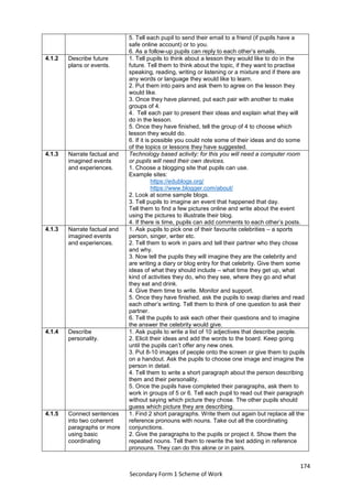174
Secondary Form 1 Scheme of Work
5. Tell each pupil to send their email to a friend (if pupils have a
safe online account) or to you.
6. As a follow-up pupils can reply to each other’s emails.
4.1.2 Describe future
plans or events.
1. Tell pupils to think about a lesson they would like to do in the
future. Tell them to think about the topic, if they want to practise
speaking, reading, writing or listening or a mixture and if there are
any words or language they would like to learn.
2. Put them into pairs and ask them to agree on the lesson they
would like.
3. Once they have planned, put each pair with another to make
groups of 4.
4. Tell each pair to present their ideas and explain what they will
do in the lesson.
5. Once they have finished, tell the group of 4 to choose which
lesson they would do.
6. If it is possible you could note some of their ideas and do some
of the topics or lessons they have suggested.
4.1.3 Narrate factual and
imagined events
and experiences.
Technology based activity: for this you will need a computer room
or pupils will need their own devices.
1. Choose a blogging site that pupils can use.
Example sites:
https://edublogs.org/
https://www.blogger.com/about/
2. Look at some sample blogs.
3. Tell pupils to imagine an event that happened that day.
Tell them to find a few pictures online and write about the event
using the pictures to illustrate their blog.
4. If there is time, pupils can add comments to each other’s posts.
4.1.3 Narrate factual and
imagined events
and experiences.
1. Ask pupils to pick one of their favourite celebrities – a sports
person, singer, writer etc.
2. Tell them to work in pairs and tell their partner who they chose
and why.
3. Now tell the pupils they will imagine they are the celebrity and
are writing a diary or blog entry for that celebrity. Give them some
ideas of what they should include – what time they get up, what
kind of activities they do, who they see, where they go and what
they eat and drink.
4. Give them time to write. Monitor and support.
5. Once they have finished, ask the pupils to swap diaries and read
each other’s writing. Tell them to think of one question to ask their
partner.
6. Tell the pupils to ask each other their questions and to imagine
the answer the celebrity would give.
4.1.4 Describe
personality.
1. Ask pupils to write a list of 10 adjectives that describe people.
2. Elicit their ideas and add the words to the board. Keep going
until the pupils can’t offer any new ones.
3. Put 8-10 images of people onto the screen or give them to pupils
on a handout. Ask the pupils to choose one image and imagine the
person in detail.
4. Tell them to write a short paragraph about the person describing
them and their personality.
5. Once the pupils have completed their paragraphs, ask them to
work in groups of 5 or 6. Tell each pupil to read out their paragraph
without saying which picture they chose. The other pupils should
guess which picture they are describing.
4.1.5 Connect sentences
into two coherent
paragraphs or more
using basic
coordinating
1. Find 2 short paragraphs. Write them out again but replace all the
reference pronouns with nouns. Take out all the coordinating
conjunctions.
2. Give the paragraphs to the pupils or project it. Show them the
repeated nouns. Tell them to rewrite the text adding in reference
pronouns. They can do this alone or in pairs.
 