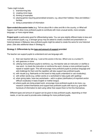 16
Secondary Form 1 Scheme of Work
Tasks might include:
i) brainstorming lists
ii) creating mind maps
iii) thinking of examples
iv) playing games requiring personalised answers, e.g. about their hobbies / likes and dislikes /
families
v) doing a presentation of information
Open-ended discussion tasks (e.g. Tell me about life in cities and life in the country, or What will
happen next?) allow more proficient pupils to contribute with more unusual words, more complex
language, or more original ideas.
Project work is particularly good for differentiating tasks. You can give slightly different tasks to less and
more proficient pupils, e.g. a stronger group may be asked to create a booklet and presentation on
historical places in Malaysia; less proficient pupils might be asked to create the same for one historical
place. (See also additional ideas in Strategy 4).
Strategy 3: Differentiate by the type and amount of support provided
The teacher can support pupils to understand and use language with:
i) their own teacher talk (e.g. ‘Look at the words in the box. Which one is a number?’)
ii) with gestures or mime
iii) utilising more proficient pupils to reinforce, e.g. the teacher sets an instruction or clarifies a
new word - to check the instruction or reinforce the word, choose a more proficient pupil to
repeat or explain again. This will encourage more proficient pupils to produce language and
add challenge for them and the repetition will also support less proficient pupils.
iv) with visuals (e.g. flashcards on the board to help pupils understand or use vocabulary),
v) with written words (e.g. written words on a worksheet to help pupils with spelling)
vi) when giving tasks, have two worksheets – add in a gloss (clarification) of important and/or
difficult vocabulary in basic English or mother tongue.
vii) where pupils are doing project work, encourage more proficient pupils to do more, e.g.
research content themselves and support less proficient pupils with input e.g. give them
handouts of information to start using rather than expect them to find this themselves.
Different types and amount of support can be given to less proficient pupils, depending on their
needs, or can be used to provide extra challenge for more proficient pupils.
 