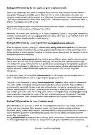 18
Secondary Form 1 Scheme of Work
Strategy 5: Differentiate by the time pupils are given to complete a task.
Some pupils need longer than others to complete tasks, especially when writing is involved. When it’s
appropriate, these pupils should be given a little more time to finish, and extra tasks for pupils who
complete the task early should be provided (e.g. Write three more sentences using the same new words;
Label the picture in the textbook and check any you don’t know in the dictionary; Talk with your friend in
English: You choose what to talk about).
If pupils are doing group work, match fast finishers with other fast finishers to do additional work, e.g.
Think of three more questions and ask your new partner.
Rewarding fast finishers with something ‘fun’ to do (such as playing a game or using digital applications)
should be avoided, as this will encourage pupils to work quickly, rather than to work carefully at their own
speed. Extra tasks should extend and enrich learning.
Strategy 6: Differentiate by supporting individual learning preferences and needs
When appropriate, teachers can support preferences by letting pupils make choices about what they
do and how they do it. Sometimes, for example, pupils decide for themselves which tasks they want to
do (e.g. the type of writing task they complete or a revision game), depending on the ways they prefer to
learn or topics they find interesting.
Different pairings and groupings will allow pupils to work in different ways – teachers can sometimes
pair up pupils who can help and support each other (e.g. one who can write and one who cannot yet
write well) or who enjoy working together. It is good to avoid always grouping more proficient pupils and
less proficient pupils together all the time. Vary the interactions as this will allow all pupils to benefit from
different dynamics. Sometimes teachers might want to mix girls and boys, or have single-sex
pairs/groups.
In some tasks, pupils can be assigned different roles to do, for example a group manager, writer or
artist. Teachers should make sure to vary pairing and grouping over time.
Teachers can support needs by setting individual tasks and targets for pupils based on assessment.
This works well for reading and writing work in particular. For example, a teacher might decide on a
writing target for each child; if a pupil is not yet a proficient writer, the teacher can provide them with
different tasks from those pupils who can already write effectively. If a few pupils are proficient writers,
they could be given extra tasks. For reading, pupils can be encouraged to keep a reading log (including
notes on what they have read, the content of the text, whether they enjoyed it or not etc.). This works
well as more proficient pupils can include much more detail and record greater numbers of texts.
Strategy 7: Differentiate by the types of question asked
Closed questions are questions in which the choice of possible answers is very limited. They often
involve very short responses. Open questions usually have more possible answers, and longer
responses. Asking closed questions to less proficient pupils (e.g. Why did dinosaurs die? A disease or a
natural disaster?) gives them a chance to produce accurate answers, as they are usually easier to
answer than open questions.
Asking open questions to more proficient pupils (e.g. What should we do if there was a natural disaster
like a flood?) provides extra challenge. As less proficient pupils grow in confidence and competence,
 