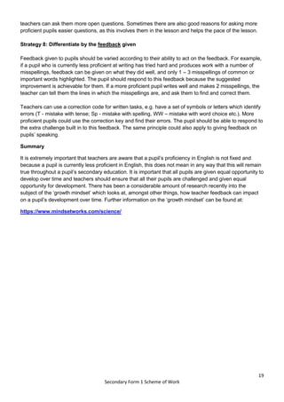 19
Secondary Form 1 Scheme of Work
teachers can ask them more open questions. Sometimes there are also good reasons for asking more
proficient pupils easier questions, as this involves them in the lesson and helps the pace of the lesson.
Strategy 8: Differentiate by the feedback given
Feedback given to pupils should be varied according to their ability to act on the feedback. For example,
if a pupil who is currently less proficient at writing has tried hard and produces work with a number of
misspellings, feedback can be given on what they did well, and only 1 – 3 misspellings of common or
important words highlighted. The pupil should respond to this feedback because the suggested
improvement is achievable for them. If a more proficient pupil writes well and makes 2 misspellings, the
teacher can tell them the lines in which the misspellings are, and ask them to find and correct them.
Teachers can use a correction code for written tasks, e.g. have a set of symbols or letters which identify
errors (T - mistake with tense; Sp - mistake with spelling, WW – mistake with word choice etc.). More
proficient pupils could use the correction key and find their errors. The pupil should be able to respond to
the extra challenge built in to this feedback. The same principle could also apply to giving feedback on
pupils’ speaking.
Summary
It is extremely important that teachers are aware that a pupil’s proficiency in English is not fixed and
because a pupil is currently less proficient in English, this does not mean in any way that this will remain
true throughout a pupil’s secondary education. It is important that all pupils are given equal opportunity to
develop over time and teachers should ensure that all their pupils are challenged and given equal
opportunity for development. There has been a considerable amount of research recently into the
subject of the ‘growth mindset’ which looks at, amongst other things, how teacher feedback can impact
on a pupil’s development over time. Further information on the ‘growth mindset’ can be found at:
https://www.mindsetworks.com/science/
 