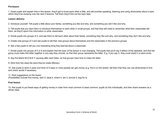 22
Secondary Form 1 Scheme of Work
Pre-lesson
1. Greet pupils and explain that in this lesson, they’ll get to know each other a little, and will practise speaking, listening and using dictionaries about a topic
which they’ll be studying over the next 5 lessons. Tell them they’ll find out the topic later.
Lesson delivery
2. Introduce yourself. Tell pupils a little about your family, something you like and why, and something you don’t like and why.
3. Tell pupils that you want them to introduce themselves to each other in small groups, and that they will need to remember what their classmates tell
them, as they’ll report this information to other classmates.
4. Divide pupils into groups of 3, and ask them to tell each other about their family, something they like and why, and something they don’t like and why.
5. Create new groups of 3 and ask pupils to tell their new groups about themselves and the classmates in the previous groups.
6. Ask a few pupils to tell you one interesting thing they learned about a classmate.
7. Divide pupils into groups of 5 or 6 and explain that the topic of the lesson is now changing. Tell pupils that you’ll say 5 letters of the alphabet, and that the
group must make this letter together in any way they choose, so that their group represents the letter. E.g. if you say C, they could stand in a semi-circle.
8. Say the letters M-O-N-E-Y pausing after each letter, so that groups have time to make the letter.
9. Elicit from the class the word they’ve made (Money).
10. Ask pupils to work in pairs and think of 5 ways or more people can get money (e.g. find it on the street): tell them that they can use dictionaries to find
and check words if necessary.
11. Elicit suggestions on the board.
(Possibilities include find money, earn it, steal it, inherit it, win it, borrow it, beg for it)
Post lesson
12. Ask pupils to put these ways of getting money in order from most common to least common: pupils do this individually, and then share answers as a
whole class.
 