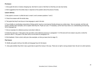 26
Secondary Form 1 Scheme of Work
Pre-lesson
1. Give pupils the text on Candy’s shopping trip. Ask them to cover or fold them so that they can see only Candy.
2. Elicit suggestions from the whole class in response to the question above the picture of Candy.
Lesson delivery
3. Ask pupils to uncover or unfold the text, to read it, and to answer questions 1 and 2.
4. Check the answers with the whole class.
5. Tell pupils that they’ll now focus on how language is used in the text.
6. Focus briefly on coordinating conjunctions (‘linking words’ may be a more learner-friendly phrase) as a whole class. Give an example, and then ask
pupils to identify other examples, and to explain what they link. Pupils can use L1 if necessary, as the main focus here is on understanding and learning,
not on language use
7. Give an example of a reference pronoun and what it refers to.
8. Divide the class into 2. Tell pupils in the one half to circle reference pronouns in paragraphs 1-3 of the text and to be ready to say who or what the
pronouns refer to. Tell pupils in the other half to do the same for paragraphs 4-6.
9. Elicit feedback: if time is short, elicit just a few examples, so that you leave time for stage 10.
Post lesson
10. Briefly ask pupils to tell you the skills and language focus for the lesson.
11. Ask pupils whether they think it was a good idea to spend the money in this way. There are no right or wrong answers here: the aim is to elicit opinions.
 
