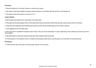 30
Secondary Form 1 Scheme of Work
Pre-lesson
1. Write this statement on the board: Money is a friend and an enemy.
2. Ask pupils to think about whether they agree with this sentence in connection with their own lives, and why/why not.
3. Tell pupils to share their opinions in groups of 3 or 4.
Lesson delivery
4. Elicit answers and reasons from a few pupils in the whole class.
5. Tell pupils that this task prepares them to think about what money is and does, and that they will write a poem about money in the lesson.
6. Show them the Octopoem about Friendship and ask them to think about possible reasons for the writer’s opinions.
7. Elicit suggestions from the whole class.
8. Now ask pupils to complete the Octopoem about money. They can do this individually or in pairs, depending on their preference and what you think is
most suitable.
9. Ask fast finishers to share their poems and ask each other questions about the poems.
10. Put the poems on the classroom wall or on desks and ask pupils to walk around, read the poems, and note down one phrase they like.
Post lesson
11. With the whole class, ask pupils to share phrases they like, and to say why.
 