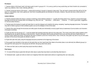 32
Secondary Form 1 Scheme of Work
Pre-lesson
1. Teacher writes on the board ‘party’ and asks pupils to work in groups of 3 - 4 to come up with as many words they can think of which are connected to
‘party’ (e.g. balloons, food, music, dancing, gifts etc.)
2. Teacher introduces theme of the lesson – pupils will be working in groups to organise a class party. They will need to decide what they will buy for the
party (i.e. decorations, food, drink, games etc.) and think of possible games and activities for the party. However, they will only have a fixed amount of
money to spend.
Lesson delivery
3. Teacher prepares before the lesson a handout containing a short dialogue between 2 – 3 pupils discussing what to buy. Teacher to ensure that target
language structures are included within the dialogue (e.g. Why don’t we …, How about …, What about …, Could we …? / That’s a good idea / suggestion.
I’m not sure about that etc.)
4. Teacher gives the handout to pupils and asks them to read the dialogue and underline the giving, accepting / rejecting language structures. The teacher
may wish to select a group of more confident pupils to act out the dialogue in front of the class.
5. Teacher then goes through the structures and drills pupils chorally and individually to ensure pupils have an awareness of pronunciation and intonation
of the given structures.
6. Pupils are then put into groups of 3 – 4 and are tasked with deciding what they will do for the class party. This could involve them putting together some
events/games etc. as well as deciding on food and drink. Teacher will explain that the party will last for two hours and they will have a fixed amount of
money to spend. Before the lesson, the teacher will need to prepare a price list of various items / food / drinks etc. that pupils may wish to buy for their party
and also on the amount that pupils are allowed to spend.
8. Pupils then plan their party using the language structures presented at the beginning of the lesson.
9. Once pupils have decided on their plans for the party they can then report back their ideas to the whole class or are reformed into different groups (i.e.
one pupil from each group form new groups and tell their new group about their plans).
10. Class can then vote on which party they would most like to attend..
Post lesson
11. To round off the lesson pupils then tell each other about a party they have been to and what they liked about it.
12. Homework task - pupils can write an email to an imaginary friend who needs some advice on organising their own class party.
 