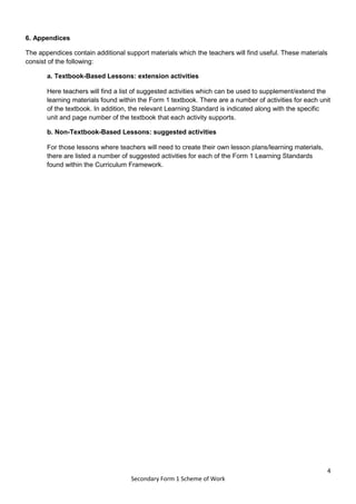 4
Secondary Form 1 Scheme of Work
6. Appendices
The appendices contain additional support materials which the teachers will find useful. These materials
consist of the following:
a. Textbook-Based Lessons: extension activities
Here teachers will find a list of suggested activities which can be used to supplement/extend the
learning materials found within the Form 1 textbook. There are a number of activities for each unit
of the textbook. In addition, the relevant Learning Standard is indicated along with the specific
unit and page number of the textbook that each activity supports.
b. Non-Textbook-Based Lessons: suggested activities
For those lessons where teachers will need to create their own lesson plans/learning materials,
there are listed a number of suggested activities for each of the Form 1 Learning Standards
found within the Curriculum Framework.
 