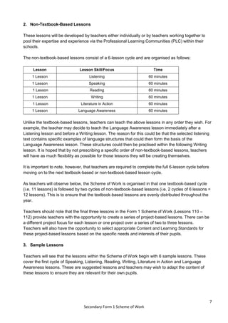7
Secondary Form 1 Scheme of Work
2. Non-Textbook-Based Lessons
These lessons will be developed by teachers either individually or by teachers working together to
pool their expertise and experience via the Professional Learning Communities (PLC) within their
schools.
The non-textbook-based lessons consist of a 6-lesson cycle and are organised as follows:
Lesson Lesson Skill/Focus Time
1 Lesson Listening 60 minutes
1 Lesson Speaking 60 minutes
1 Lesson Reading 60 minutes
1 Lesson Writing 60 minutes
1 Lesson Literature in Action 60 minutes
1 Lesson Language Awareness 60 minutes
Unlike the textbook-based lessons, teachers can teach the above lessons in any order they wish. For
example, the teacher may decide to teach the Language Awareness lesson immediately after a
Listening lesson and before a Writing lesson. The reason for this could be that the selected listening
text contains specific examples of language structures that could then form the basis of the
Language Awareness lesson. These structures could then be practised within the following Writing
lesson. It is hoped that by not prescribing a specific order of non-textbook-based lessons, teachers
will have as much flexibility as possible for those lessons they will be creating themselves.
It is important to note, however, that teachers are required to complete the full 6-lesson cycle before
moving on to the next textbook-based or non-textbook-based lesson cycle.
As teachers will observe below, the Scheme of Work is organised in that one textbook-based cycle
(i.e. 11 lessons) is followed by two cycles of non-textbook-based lessons (i.e. 2 cycles of 6 lessons =
12 lessons). This is to ensure that the textbook-based lessons are evenly distributed throughout the
year.
Teachers should note that the final three lessons in the Form 1 Scheme of Work (Lessons 110 –
112) provide teachers with the opportunity to create a series of project-based lessons. There can be
a different project focus for each lesson or one project over a series of two to three lessons.
Teachers will also have the opportunity to select appropriate Content and Learning Standards for
these project-based lessons based on the specific needs and interests of their pupils.
3. Sample Lessons
Teachers will see that the lessons within the Scheme of Work begin with 6 sample lessons. These
cover the first cycle of Speaking, Listening, Reading, Writing, Literature in Action and Language
Awareness lessons. These are suggested lessons and teachers may wish to adapt the content of
these lessons to ensure they are relevant for their own pupils.
 