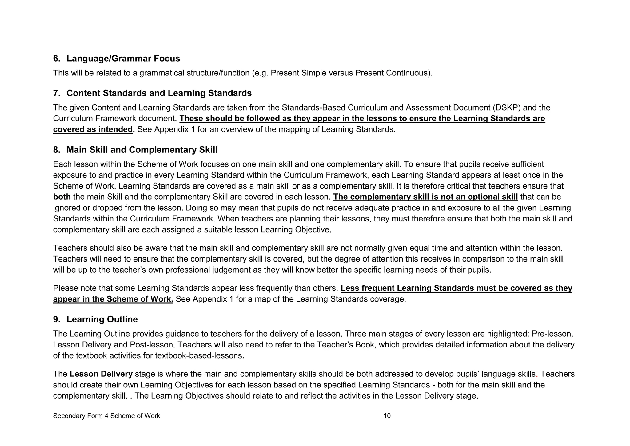 Secondary Form 4 Scheme of Work 10
6. Language/Grammar Focus
This will be related to a grammatical structure/function (e.g. Present Simple versus Present Continuous).
7. Content Standards and Learning Standards
The given Content and Learning Standards are taken from the Standards-Based Curriculum and Assessment Document (DSKP) and the
Curriculum Framework document. These should be followed as they appear in the lessons to ensure the Learning Standards are
covered as intended. See Appendix 1 for an overview of the mapping of Learning Standards.
8. Main Skill and Complementary Skill
Each lesson within the Scheme of Work focuses on one main skill and one complementary skill. To ensure that pupils receive sufficient
exposure to and practice in every Learning Standard within the Curriculum Framework, each Learning Standard appears at least once in the
Scheme of Work. Learning Standards are covered as a main skill or as a complementary skill. It is therefore critical that teachers ensure that
both the main Skill and the complementary Skill are covered in each lesson. The complementary skill is not an optional skill that can be
ignored or dropped from the lesson. Doing so may mean that pupils do not receive adequate practice in and exposure to all the given Learning
Standards within the Curriculum Framework. When teachers are planning their lessons, they must therefore ensure that both the main skill and
complementary skill are each assigned a suitable lesson Learning Objective.
Teachers should also be aware that the main skill and complementary skill are not normally given equal time and attention within the lesson.
Teachers will need to ensure that the complementary skill is covered, but the degree of attention this receives in comparison to the main skill
will be up to the teacher’s own professional judgement as they will know better the specific learning needs of their pupils.
Please note that some Learning Standards appear less frequently than others. Less frequent Learning Standards must be covered as they
appear in the Scheme of Work. See Appendix 1 for a map of the Learning Standards coverage.
9. Learning Outline
The Learning Outline provides guidance to teachers for the delivery of a lesson. Three main stages of every lesson are highlighted: Pre-lesson,
Lesson Delivery and Post-lesson. Teachers will also need to refer to the Teacher’s Book, which provides detailed information about the delivery
of the textbook activities for textbook-based-lessons.
The Lesson Delivery stage is where the main and complementary skills should be both addressed to develop pupils’ language skills. Teachers
should create their own Learning Objectives for each lesson based on the specified Learning Standards - both for the main skill and the
complementary skill. . The Learning Objectives should relate to and reflect the activities in the Lesson Delivery stage.
 