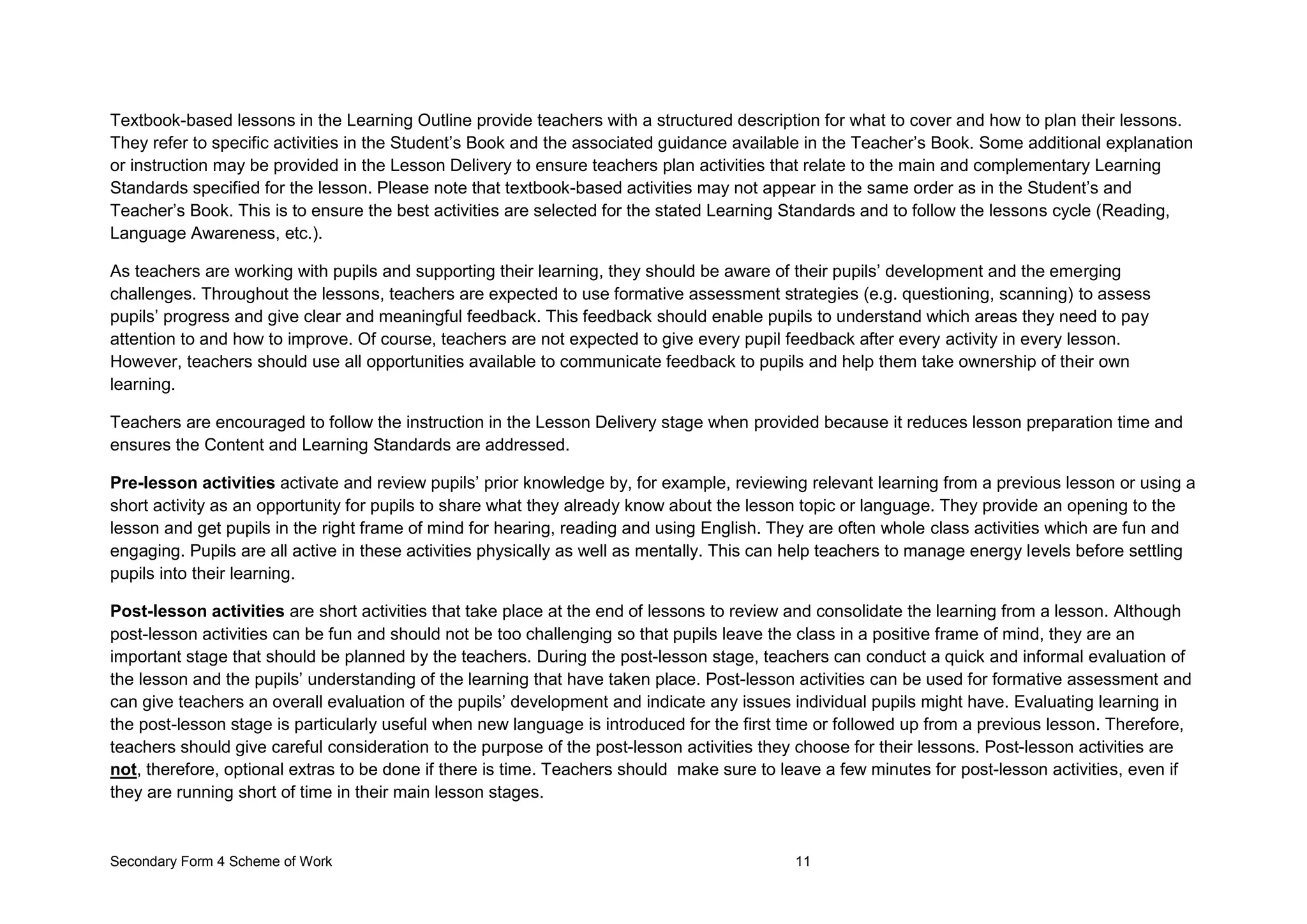 Secondary Form 4 Scheme of Work 11
Textbook-based lessons in the Learning Outline provide teachers with a structured description for what to cover and how to plan their lessons.
They refer to specific activities in the Student’s Book and the associated guidance available in the Teacher’s Book. Some additional explanation
or instruction may be provided in the Lesson Delivery to ensure teachers plan activities that relate to the main and complementary Learning
Standards specified for the lesson. Please note that textbook-based activities may not appear in the same order as in the Student’s and
Teacher’s Book. This is to ensure the best activities are selected for the stated Learning Standards and to follow the lessons cycle (Reading,
Language Awareness, etc.).
As teachers are working with pupils and supporting their learning, they should be aware of their pupils’ development and the emerging
challenges. Throughout the lessons, teachers are expected to use formative assessment strategies (e.g. questioning, scanning) to assess
pupils’ progress and give clear and meaningful feedback. This feedback should enable pupils to understand which areas they need to pay
attention to and how to improve. Of course, teachers are not expected to give every pupil feedback after every activity in every lesson.
However, teachers should use all opportunities available to communicate feedback to pupils and help them take ownership of their own
learning.
Teachers are encouraged to follow the instruction in the Lesson Delivery stage when provided because it reduces lesson preparation time and
ensures the Content and Learning Standards are addressed.
Pre-lesson activities activate and review pupils’ prior knowledge by, for example, reviewing relevant learning from a previous lesson or using a
short activity as an opportunity for pupils to share what they already know about the lesson topic or language. They provide an opening to the
lesson and get pupils in the right frame of mind for hearing, reading and using English. They are often whole class activities which are fun and
engaging. Pupils are all active in these activities physically as well as mentally. This can help teachers to manage energy levels before settling
pupils into their learning.
Post-lesson activities are short activities that take place at the end of lessons to review and consolidate the learning from a lesson. Although
post-lesson activities can be fun and should not be too challenging so that pupils leave the class in a positive frame of mind, they are an
important stage that should be planned by the teachers. During the post-lesson stage, teachers can conduct a quick and informal evaluation of
the lesson and the pupils’ understanding of the learning that have taken place. Post-lesson activities can be used for formative assessment and
can give teachers an overall evaluation of the pupils’ development and indicate any issues individual pupils might have. Evaluating learning in
the post-lesson stage is particularly useful when new language is introduced for the first time or followed up from a previous lesson. Therefore,
teachers should give careful consideration to the purpose of the post-lesson activities they choose for their lessons. Post-lesson activities are
not, therefore, optional extras to be done if there is time. Teachers should make sure to leave a few minutes for post-lesson activities, even if
they are running short of time in their main lesson stages.
 