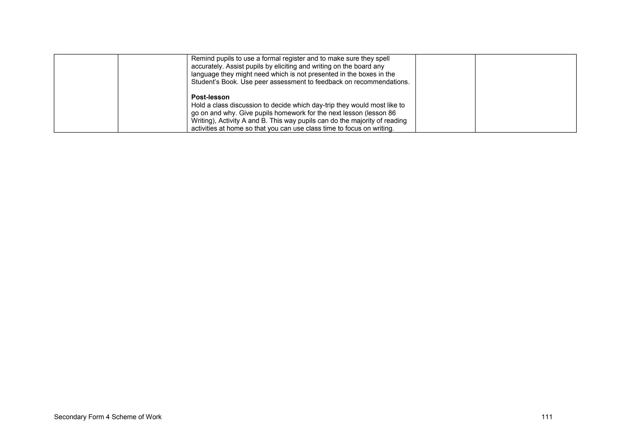 Secondary Form 4 Scheme of Work 111
Remind pupils to use a formal register and to make sure they spell
accurately. Assist pupils by eliciting and writing on the board any
language they might need which is not presented in the boxes in the
Student’s Book. Use peer assessment to feedback on recommendations.
Post-lesson
Hold a class discussion to decide which day-trip they would most like to
go on and why. Give pupils homework for the next lesson (lesson 86
Writing), Activity A and B. This way pupils can do the majority of reading
activities at home so that you can use class time to focus on writing.
 
