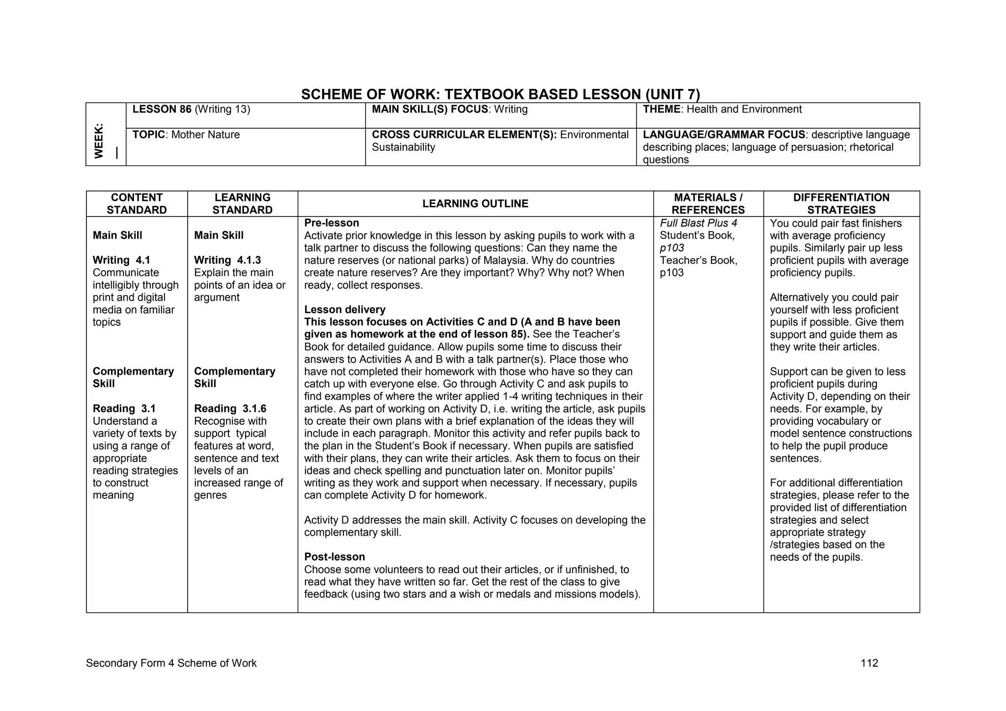 Secondary Form 4 Scheme of Work 112
SCHEME OF WORK: TEXTBOOK BASED LESSON (UNIT 7)
WEEK:
__ LESSON 86 (Writing 13) MAIN SKILL(S) FOCUS: Writing THEME: Health and Environment
TOPIC: Mother Nature CROSS CURRICULAR ELEMENT(S): Environmental
Sustainability
LANGUAGE/GRAMMAR FOCUS: descriptive language
describing places; language of persuasion; rhetorical
questions
CONTENT
STANDARD
LEARNING
STANDARD
LEARNING OUTLINE
MATERIALS /
REFERENCES
DIFFERENTIATION
STRATEGIES
Main Skill
Writing 4.1
Communicate
intelligibly through
print and digital
media on familiar
topics
Complementary
Skill
Reading 3.1
Understand a
variety of texts by
using a range of
appropriate
reading strategies
to construct
meaning
Main Skill
Writing 4.1.3
Explain the main
points of an idea or
argument
Complementary
Skill
Reading 3.1.6
Recognise with
support typical
features at word,
sentence and text
levels of an
increased range of
genres
Pre-lesson
Activate prior knowledge in this lesson by asking pupils to work with a
talk partner to discuss the following questions: Can they name the
nature reserves (or national parks) of Malaysia. Why do countries
create nature reserves? Are they important? Why? Why not? When
ready, collect responses.
Lesson delivery
This lesson focuses on Activities C and D (A and B have been
given as homework at the end of lesson 85). See the Teacher’s
Book for detailed guidance. Allow pupils some time to discuss their
answers to Activities A and B with a talk partner(s). Place those who
have not completed their homework with those who have so they can
catch up with everyone else. Go through Activity C and ask pupils to
find examples of where the writer applied 1-4 writing techniques in their
article. As part of working on Activity D, i.e. writing the article, ask pupils
to create their own plans with a brief explanation of the ideas they will
include in each paragraph. Monitor this activity and refer pupils back to
the plan in the Student’s Book if necessary. When pupils are satisfied
with their plans, they can write their articles. Ask them to focus on their
ideas and check spelling and punctuation later on. Monitor pupils’
writing as they work and support when necessary. If necessary, pupils
can complete Activity D for homework.
Activity D addresses the main skill. Activity C focuses on developing the
complementary skill.
Post-lesson
Choose some volunteers to read out their articles, or if unfinished, to
read what they have written so far. Get the rest of the class to give
feedback (using two stars and a wish or medals and missions models).
Full Blast Plus 4
Student’s Book,
p103
Teacher’s Book,
p103
You could pair fast finishers
with average proficiency
pupils. Similarly pair up less
proficient pupils with average
proficiency pupils.
Alternatively you could pair
yourself with less proficient
pupils if possible. Give them
support and guide them as
they write their articles.
Support can be given to less
proficient pupils during
Activity D, depending on their
needs. For example, by
providing vocabulary or
model sentence constructions
to help the pupil produce
sentences.
For additional differentiation
strategies, please refer to the
provided list of differentiation
strategies and select
appropriate strategy
/strategies based on the
needs of the pupils.
 