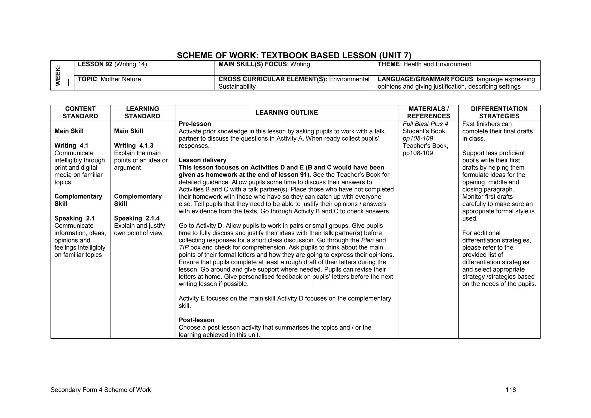 Secondary Form 4 Scheme of Work 118
SCHEME OF WORK: TEXTBOOK BASED LESSON (UNIT 7)
WEEK:
__ LESSON 92 (Writing 14) MAIN SKILL(S) FOCUS: Writing THEME: Health and Environment
TOPIC: Mother Nature CROSS CURRICULAR ELEMENT(S): Environmental
Sustainability
LANGUAGE/GRAMMAR FOCUS: language expressing
opinions and giving justification, describing settings
CONTENT
STANDARD
LEARNING
STANDARD
LEARNING OUTLINE
MATERIALS /
REFERENCES
DIFFERENTIATION
STRATEGIES
Main Skill
Writing 4.1
Communicate
intelligibly through
print and digital
media on familiar
topics
Complementary
Skill
Speaking 2.1
Communicate
information, ideas,
opinions and
feelings intelligibly
on familiar topics
Main Skill
Writing 4.1.3
Explain the main
points of an idea or
argument
Complementary
Skill
Speaking 2.1.4
Explain and justify
own point of view
Pre-lesson
Activate prior knowledge in this lesson by asking pupils to work with a talk
partner to discuss the questions in Activity A. When ready collect pupils’
responses.
Lesson delivery
This lesson focuses on Activities D and E (B and C would have been
given as homework at the end of lesson 91). See the Teacher’s Book for
detailed guidance. Allow pupils some time to discuss their answers to
Activities B and C with a talk partner(s). Place those who have not completed
their homework with those who have so they can catch up with everyone
else. Tell pupils that they need to be able to justify their opinions / answers
with evidence from the texts. Go through Activity B and C to check answers.
Go to Activity D. Allow pupils to work in pairs or small groups. Give pupils
time to fully discuss and justify their ideas with their talk partner(s) before
collecting responses for a short class discussion. Go through the Plan and
TIP box and check for comprehension. Ask pupils to think about the main
points of their formal letters and how they are going to express their opinions.
Ensure that pupils complete at least a rough draft of their letters during the
lesson. Go around and give support where needed. Pupils can revise their
letters at home. Give personalised feedback on pupils’ letters before the next
writing lesson if possible.
Activity E focuses on the main skill Activity D focuses on the complementary
skill.
Post-lesson
Choose a post-lesson activity that summarises the topics and / or the
learning achieved in this unit.
Full Blast Plus 4
Student’s Book,
pp108-109
Teacher’s Book,
pp108-109
Fast finishers can
complete their final drafts
in class.
Support less proficient
pupils write their first
drafts by helping them
formulate ideas for the
opening, middle and
closing paragraph.
Monitor first drafts
carefully to make sure an
appropriate formal style is
used.
For additional
differentiation strategies,
please refer to the
provided list of
differentiation strategies
and select appropriate
strategy /strategies based
on the needs of the pupils.
 