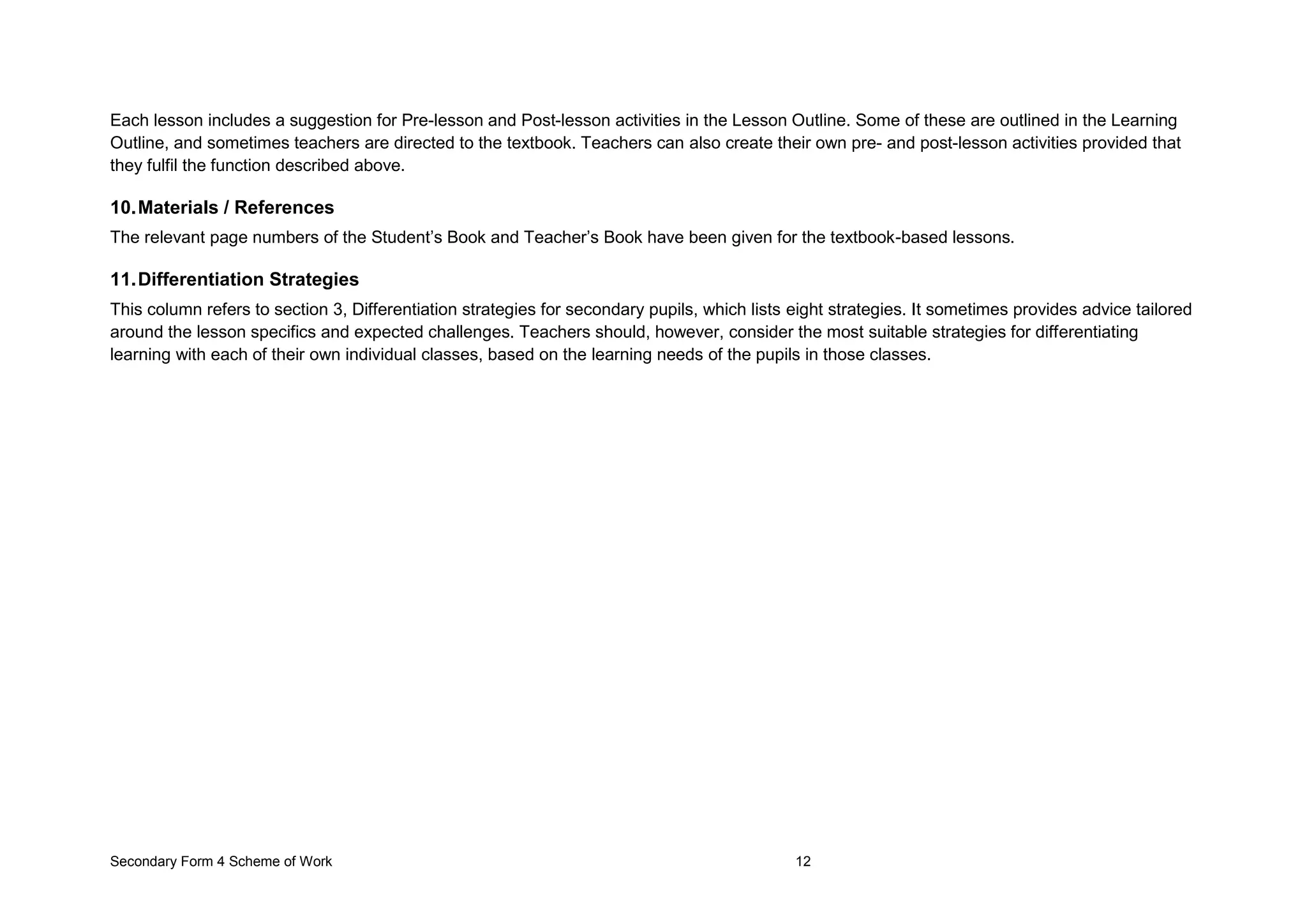 Secondary Form 4 Scheme of Work 12
Each lesson includes a suggestion for Pre-lesson and Post-lesson activities in the Lesson Outline. Some of these are outlined in the Learning
Outline, and sometimes teachers are directed to the textbook. Teachers can also create their own pre- and post-lesson activities provided that
they fulfil the function described above.
10.Materials / References
The relevant page numbers of the Student’s Book and Teacher’s Book have been given for the textbook-based lessons.
11.Differentiation Strategies
This column refers to section 3, Differentiation strategies for secondary pupils, which lists eight strategies. It sometimes provides advice tailored
around the lesson specifics and expected challenges. Teachers should, however, consider the most suitable strategies for differentiating
learning with each of their own individual classes, based on the learning needs of the pupils in those classes.
 