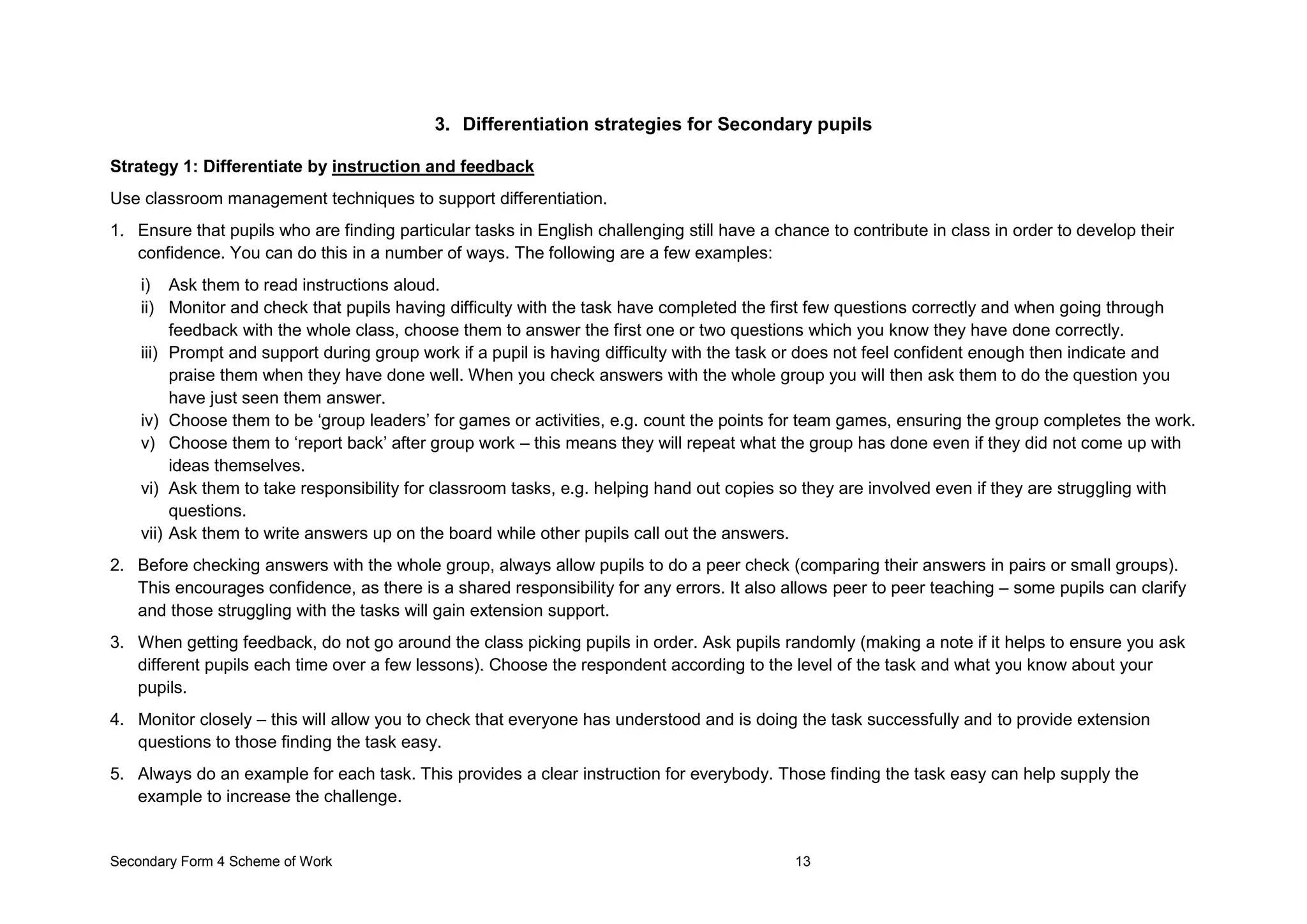 Secondary Form 4 Scheme of Work 13
3. Differentiation strategies for Secondary pupils
Strategy 1: Differentiate by instruction and feedback
Use classroom management techniques to support differentiation.
1. Ensure that pupils who are finding particular tasks in English challenging still have a chance to contribute in class in order to develop their
confidence. You can do this in a number of ways. The following are a few examples:
i) Ask them to read instructions aloud.
ii) Monitor and check that pupils having difficulty with the task have completed the first few questions correctly and when going through
feedback with the whole class, choose them to answer the first one or two questions which you know they have done correctly.
iii) Prompt and support during group work if a pupil is having difficulty with the task or does not feel confident enough then indicate and
praise them when they have done well. When you check answers with the whole group you will then ask them to do the question you
have just seen them answer.
iv) Choose them to be ‘group leaders’ for games or activities, e.g. count the points for team games, ensuring the group completes the work.
v) Choose them to ‘report back’ after group work – this means they will repeat what the group has done even if they did not come up with
ideas themselves.
vi) Ask them to take responsibility for classroom tasks, e.g. helping hand out copies so they are involved even if they are struggling with
questions.
vii) Ask them to write answers up on the board while other pupils call out the answers.
2. Before checking answers with the whole group, always allow pupils to do a peer check (comparing their answers in pairs or small groups).
This encourages confidence, as there is a shared responsibility for any errors. It also allows peer to peer teaching – some pupils can clarify
and those struggling with the tasks will gain extension support.
3. When getting feedback, do not go around the class picking pupils in order. Ask pupils randomly (making a note if it helps to ensure you ask
different pupils each time over a few lessons). Choose the respondent according to the level of the task and what you know about your
pupils.
4. Monitor closely – this will allow you to check that everyone has understood and is doing the task successfully and to provide extension
questions to those finding the task easy.
5. Always do an example for each task. This provides a clear instruction for everybody. Those finding the task easy can help supply the
example to increase the challenge.
 