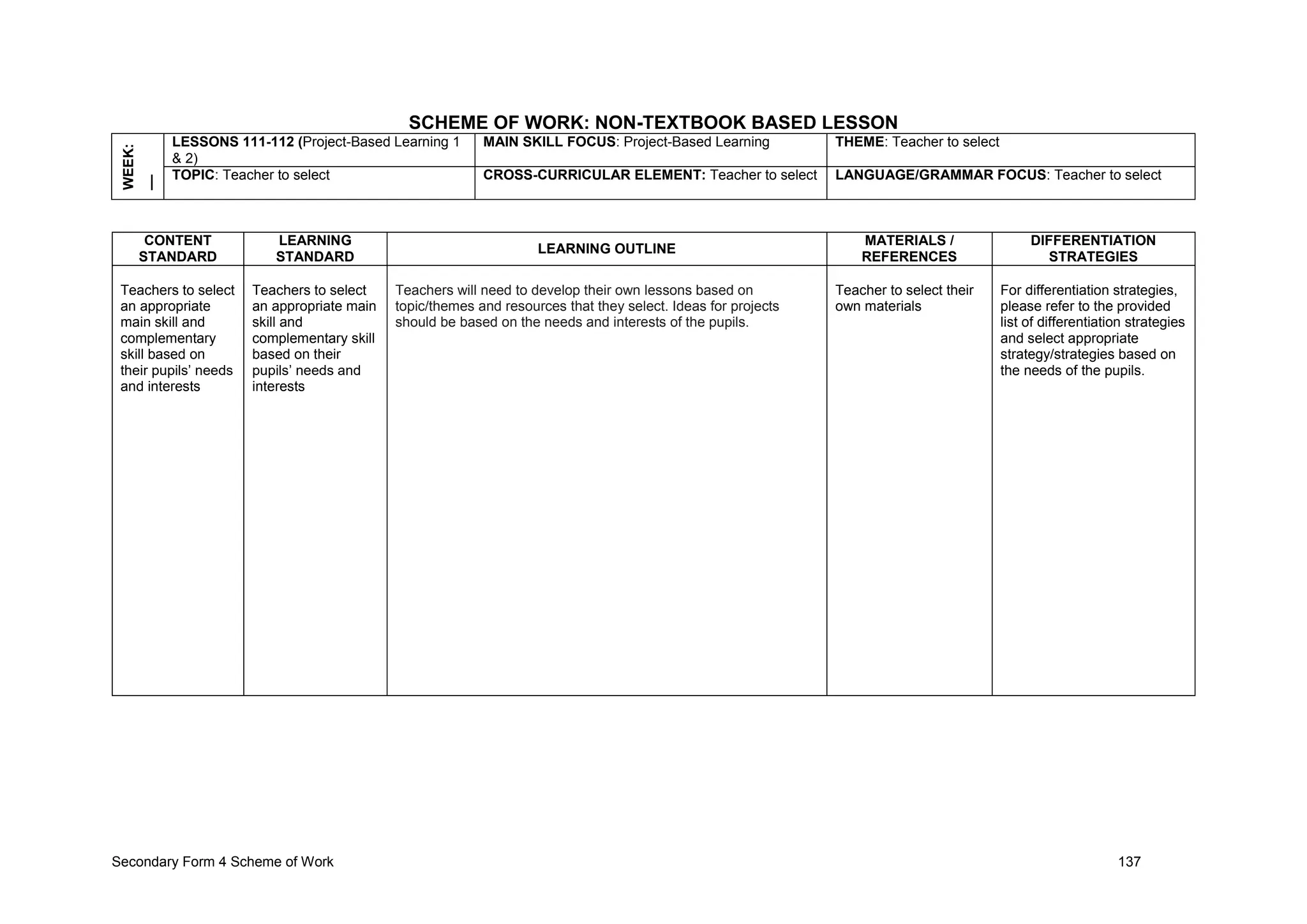 Secondary Form 4 Scheme of Work 137
SCHEME OF WORK: NON-TEXTBOOK BASED LESSON
WEEK:
__ LESSONS 111-112 (Project-Based Learning 1
& 2)
MAIN SKILL FOCUS: Project-Based Learning THEME: Teacher to select
TOPIC: Teacher to select CROSS-CURRICULAR ELEMENT: Teacher to select LANGUAGE/GRAMMAR FOCUS: Teacher to select
CONTENT
STANDARD
LEARNING
STANDARD
LEARNING OUTLINE
MATERIALS /
REFERENCES
DIFFERENTIATION
STRATEGIES
Teachers to select
an appropriate
main skill and
complementary
skill based on
their pupils’ needs
and interests
Teachers to select
an appropriate main
skill and
complementary skill
based on their
pupils’ needs and
interests
Teachers will need to develop their own lessons based on
topic/themes and resources that they select. Ideas for projects
should be based on the needs and interests of the pupils.
Teacher to select their
own materials
For differentiation strategies,
please refer to the provided
list of differentiation strategies
and select appropriate
strategy/strategies based on
the needs of the pupils.
 