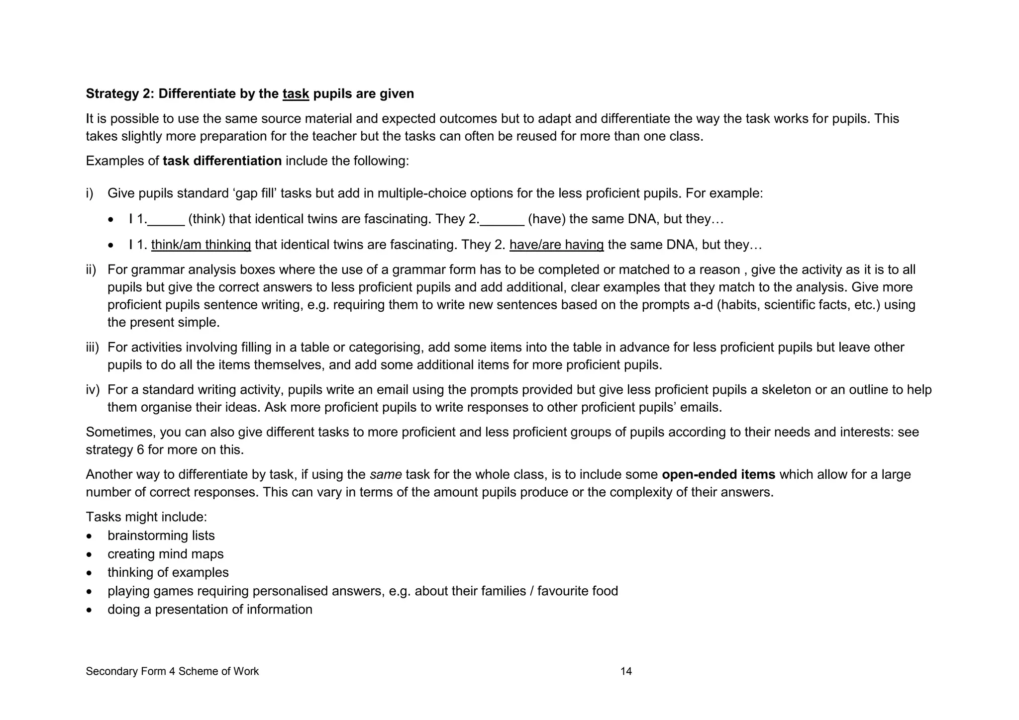 Secondary Form 4 Scheme of Work 14
Strategy 2: Differentiate by the task pupils are given
It is possible to use the same source material and expected outcomes but to adapt and differentiate the way the task works for pupils. This
takes slightly more preparation for the teacher but the tasks can often be reused for more than one class.
Examples of task differentiation include the following:
i) Give pupils standard ‘gap fill’ tasks but add in multiple-choice options for the less proficient pupils. For example:
 I 1._____ (think) that identical twins are fascinating. They 2.______ (have) the same DNA, but they…
 I 1. think/am thinking that identical twins are fascinating. They 2. have/are having the same DNA, but they…
ii) For grammar analysis boxes where the use of a grammar form has to be completed or matched to a reason , give the activity as it is to all
pupils but give the correct answers to less proficient pupils and add additional, clear examples that they match to the analysis. Give more
proficient pupils sentence writing, e.g. requiring them to write new sentences based on the prompts a-d (habits, scientific facts, etc.) using
the present simple.
iii) For activities involving filling in a table or categorising, add some items into the table in advance for less proficient pupils but leave other
pupils to do all the items themselves, and add some additional items for more proficient pupils.
iv) For a standard writing activity, pupils write an email using the prompts provided but give less proficient pupils a skeleton or an outline to help
them organise their ideas. Ask more proficient pupils to write responses to other proficient pupils’ emails.
Sometimes, you can also give different tasks to more proficient and less proficient groups of pupils according to their needs and interests: see
strategy 6 for more on this.
Another way to differentiate by task, if using the same task for the whole class, is to include some open-ended items which allow for a large
number of correct responses. This can vary in terms of the amount pupils produce or the complexity of their answers.
Tasks might include:
 brainstorming lists
 creating mind maps
 thinking of examples
 playing games requiring personalised answers, e.g. about their families / favourite food
 doing a presentation of information
 
