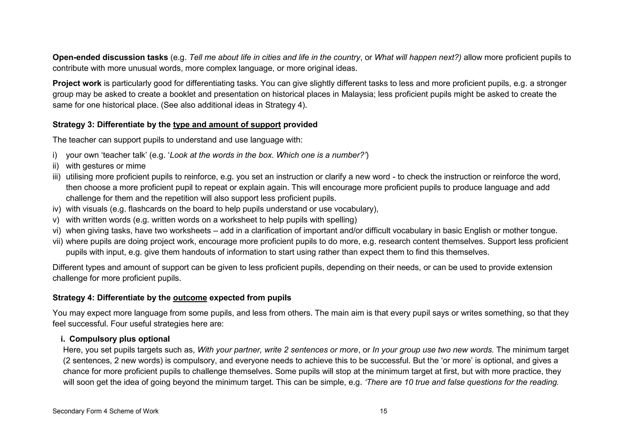 Secondary Form 4 Scheme of Work 15
Open-ended discussion tasks (e.g. Tell me about life in cities and life in the country, or What will happen next?) allow more proficient pupils to
contribute with more unusual words, more complex language, or more original ideas.
Project work is particularly good for differentiating tasks. You can give slightly different tasks to less and more proficient pupils, e.g. a stronger
group may be asked to create a booklet and presentation on historical places in Malaysia; less proficient pupils might be asked to create the
same for one historical place. (See also additional ideas in Strategy 4).
Strategy 3: Differentiate by the type and amount of support provided
The teacher can support pupils to understand and use language with:
i) your own ‘teacher talk’ (e.g. ‘Look at the words in the box. Which one is a number?’)
ii) with gestures or mime
iii) utilising more proficient pupils to reinforce, e.g. you set an instruction or clarify a new word - to check the instruction or reinforce the word,
then choose a more proficient pupil to repeat or explain again. This will encourage more proficient pupils to produce language and add
challenge for them and the repetition will also support less proficient pupils.
iv) with visuals (e.g. flashcards on the board to help pupils understand or use vocabulary),
v) with written words (e.g. written words on a worksheet to help pupils with spelling)
vi) when giving tasks, have two worksheets – add in a clarification of important and/or difficult vocabulary in basic English or mother tongue.
vii) where pupils are doing project work, encourage more proficient pupils to do more, e.g. research content themselves. Support less proficient
pupils with input, e.g. give them handouts of information to start using rather than expect them to find this themselves.
Different types and amount of support can be given to less proficient pupils, depending on their needs, or can be used to provide extension
challenge for more proficient pupils.
Strategy 4: Differentiate by the outcome expected from pupils
You may expect more language from some pupils, and less from others. The main aim is that every pupil says or writes something, so that they
feel successful. Four useful strategies here are:
i. Compulsory plus optional
Here, you set pupils targets such as, With your partner, write 2 sentences or more, or In your group use two new words. The minimum target
(2 sentences, 2 new words) is compulsory, and everyone needs to achieve this to be successful. But the ‘or more’ is optional, and gives a
chance for more proficient pupils to challenge themselves. Some pupils will stop at the minimum target at first, but with more practice, they
will soon get the idea of going beyond the minimum target. This can be simple, e.g. ‘There are 10 true and false questions for the reading.
 