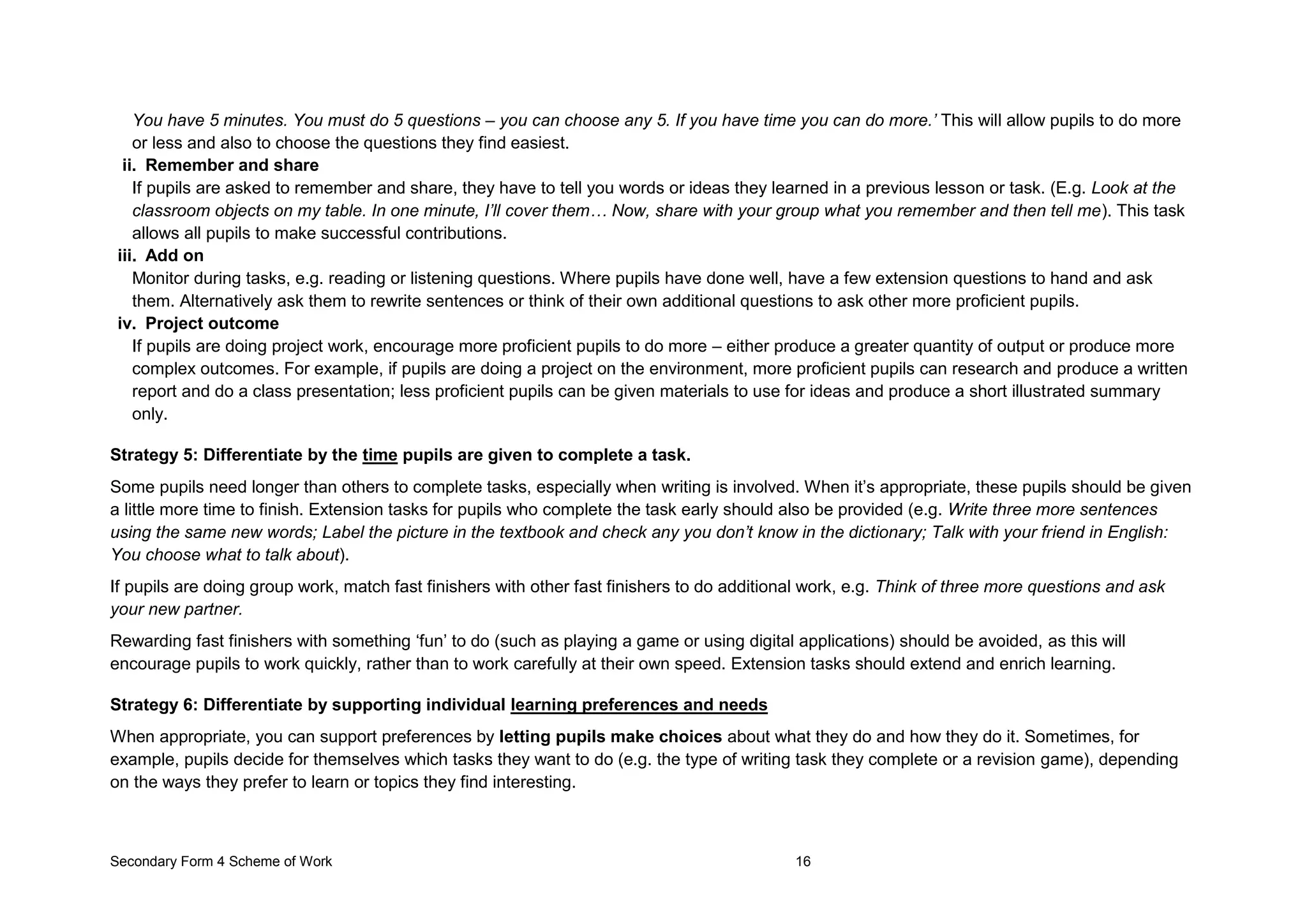 Secondary Form 4 Scheme of Work 16
You have 5 minutes. You must do 5 questions – you can choose any 5. If you have time you can do more.’ This will allow pupils to do more
or less and also to choose the questions they find easiest.
ii. Remember and share
If pupils are asked to remember and share, they have to tell you words or ideas they learned in a previous lesson or task. (E.g. Look at the
classroom objects on my table. In one minute, I’ll cover them… Now, share with your group what you remember and then tell me). This task
allows all pupils to make successful contributions.
iii. Add on
Monitor during tasks, e.g. reading or listening questions. Where pupils have done well, have a few extension questions to hand and ask
them. Alternatively ask them to rewrite sentences or think of their own additional questions to ask other more proficient pupils.
iv. Project outcome
If pupils are doing project work, encourage more proficient pupils to do more – either produce a greater quantity of output or produce more
complex outcomes. For example, if pupils are doing a project on the environment, more proficient pupils can research and produce a written
report and do a class presentation; less proficient pupils can be given materials to use for ideas and produce a short illustrated summary
only.
Strategy 5: Differentiate by the time pupils are given to complete a task.
Some pupils need longer than others to complete tasks, especially when writing is involved. When it’s appropriate, these pupils should be given
a little more time to finish. Extension tasks for pupils who complete the task early should also be provided (e.g. Write three more sentences
using the same new words; Label the picture in the textbook and check any you don’t know in the dictionary; Talk with your friend in English:
You choose what to talk about).
If pupils are doing group work, match fast finishers with other fast finishers to do additional work, e.g. Think of three more questions and ask
your new partner.
Rewarding fast finishers with something ‘fun’ to do (such as playing a game or using digital applications) should be avoided, as this will
encourage pupils to work quickly, rather than to work carefully at their own speed. Extension tasks should extend and enrich learning.
Strategy 6: Differentiate by supporting individual learning preferences and needs
When appropriate, you can support preferences by letting pupils make choices about what they do and how they do it. Sometimes, for
example, pupils decide for themselves which tasks they want to do (e.g. the type of writing task they complete or a revision game), depending
on the ways they prefer to learn or topics they find interesting.
 