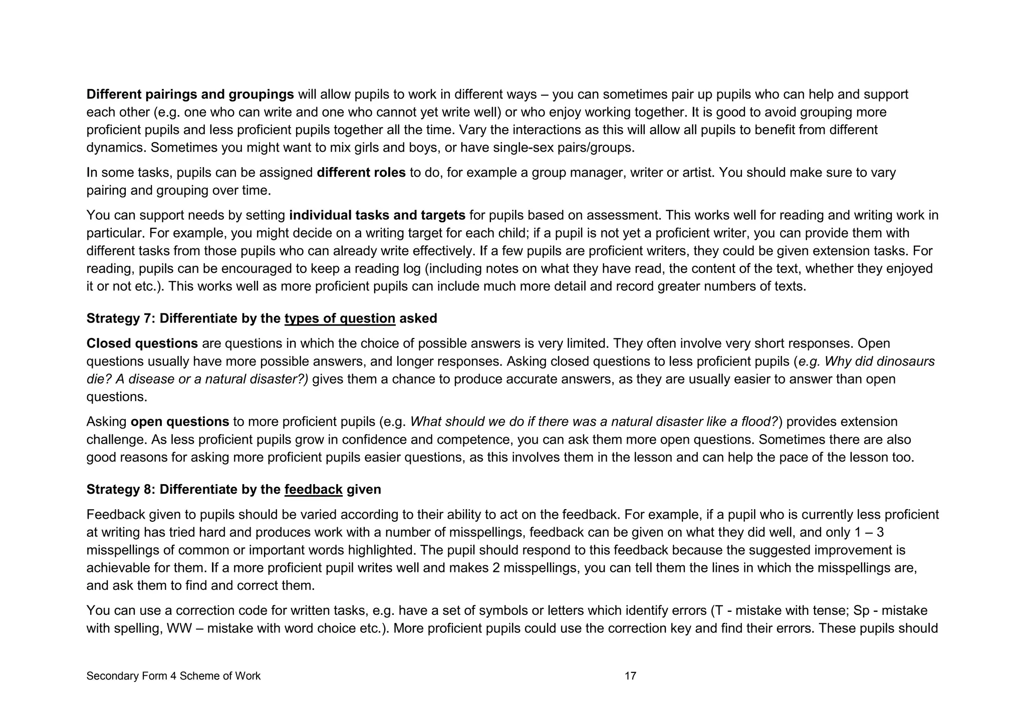 Secondary Form 4 Scheme of Work 17
Different pairings and groupings will allow pupils to work in different ways – you can sometimes pair up pupils who can help and support
each other (e.g. one who can write and one who cannot yet write well) or who enjoy working together. It is good to avoid grouping more
proficient pupils and less proficient pupils together all the time. Vary the interactions as this will allow all pupils to benefit from different
dynamics. Sometimes you might want to mix girls and boys, or have single-sex pairs/groups.
In some tasks, pupils can be assigned different roles to do, for example a group manager, writer or artist. You should make sure to vary
pairing and grouping over time.
You can support needs by setting individual tasks and targets for pupils based on assessment. This works well for reading and writing work in
particular. For example, you might decide on a writing target for each child; if a pupil is not yet a proficient writer, you can provide them with
different tasks from those pupils who can already write effectively. If a few pupils are proficient writers, they could be given extension tasks. For
reading, pupils can be encouraged to keep a reading log (including notes on what they have read, the content of the text, whether they enjoyed
it or not etc.). This works well as more proficient pupils can include much more detail and record greater numbers of texts.
Strategy 7: Differentiate by the types of question asked
Closed questions are questions in which the choice of possible answers is very limited. They often involve very short responses. Open
questions usually have more possible answers, and longer responses. Asking closed questions to less proficient pupils (e.g. Why did dinosaurs
die? A disease or a natural disaster?) gives them a chance to produce accurate answers, as they are usually easier to answer than open
questions.
Asking open questions to more proficient pupils (e.g. What should we do if there was a natural disaster like a flood?) provides extension
challenge. As less proficient pupils grow in confidence and competence, you can ask them more open questions. Sometimes there are also
good reasons for asking more proficient pupils easier questions, as this involves them in the lesson and can help the pace of the lesson too.
Strategy 8: Differentiate by the feedback given
Feedback given to pupils should be varied according to their ability to act on the feedback. For example, if a pupil who is currently less proficient
at writing has tried hard and produces work with a number of misspellings, feedback can be given on what they did well, and only 1 – 3
misspellings of common or important words highlighted. The pupil should respond to this feedback because the suggested improvement is
achievable for them. If a more proficient pupil writes well and makes 2 misspellings, you can tell them the lines in which the misspellings are,
and ask them to find and correct them.
You can use a correction code for written tasks, e.g. have a set of symbols or letters which identify errors (T - mistake with tense; Sp - mistake
with spelling, WW – mistake with word choice etc.). More proficient pupils could use the correction key and find their errors. These pupils should
 