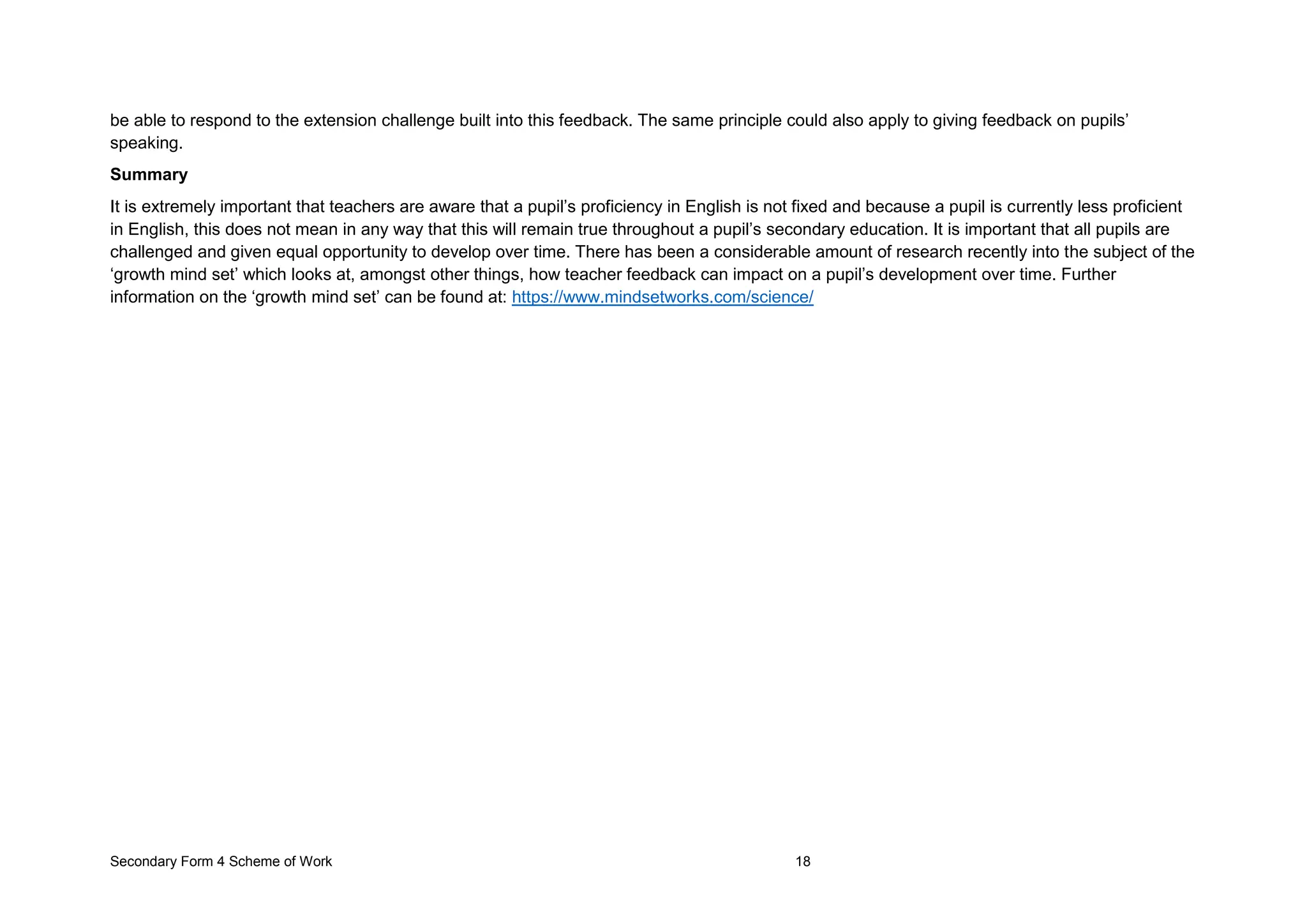 Secondary Form 4 Scheme of Work 18
be able to respond to the extension challenge built into this feedback. The same principle could also apply to giving feedback on pupils’
speaking.
Summary
It is extremely important that teachers are aware that a pupil’s proficiency in English is not fixed and because a pupil is currently less proficient
in English, this does not mean in any way that this will remain true throughout a pupil’s secondary education. It is important that all pupils are
challenged and given equal opportunity to develop over time. There has been a considerable amount of research recently into the subject of the
‘growth mind set’ which looks at, amongst other things, how teacher feedback can impact on a pupil’s development over time. Further
information on the ‘growth mind set’ can be found at: https://www.mindsetworks.com/science/
 