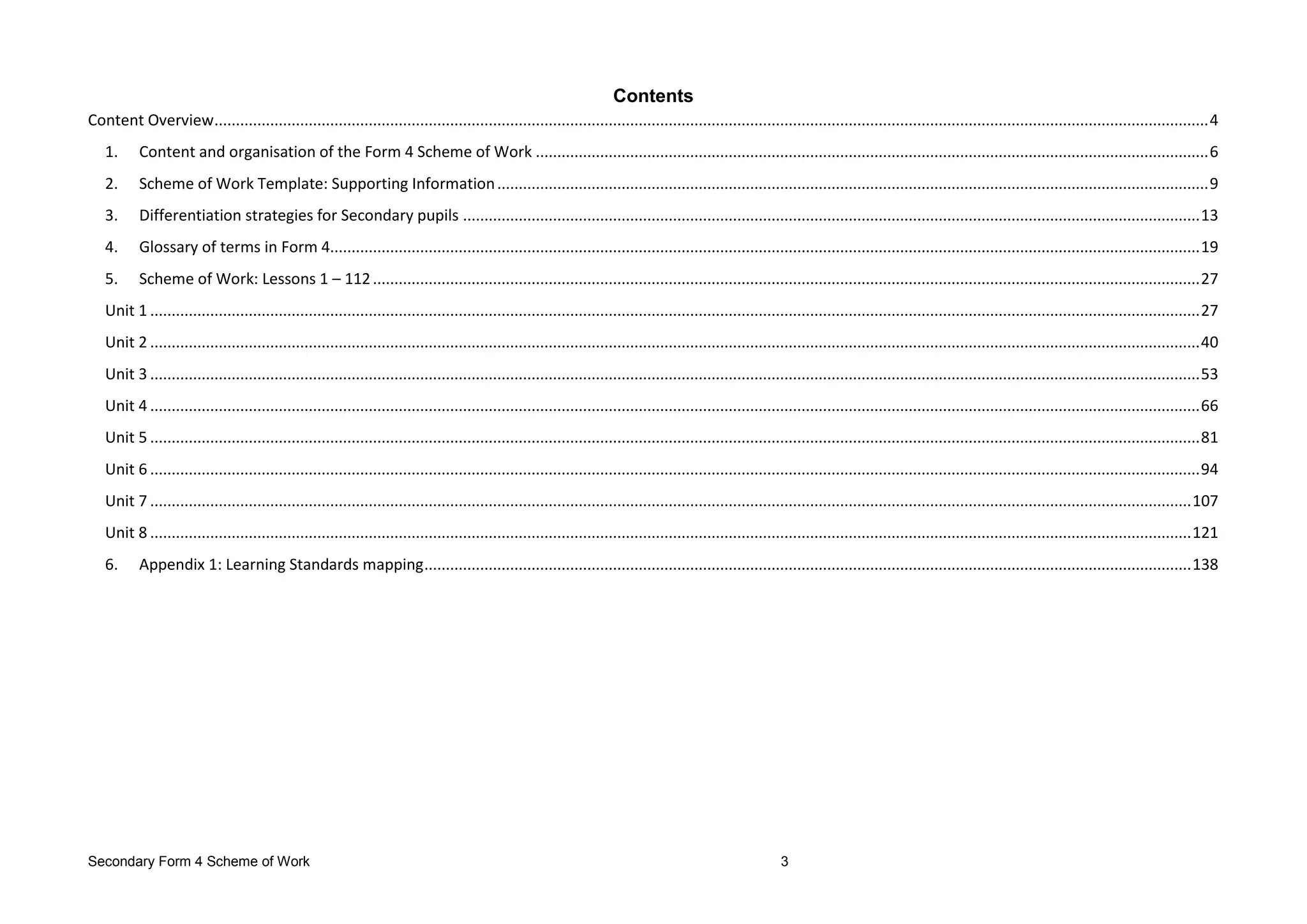 Secondary Form 4 Scheme of Work 3
Contents
Content Overview........................................................................................................................................................................................................................................4
1. Content and organisation of the Form 4 Scheme of Work .............................................................................................................................................................6
2. Scheme of Work Template: Supporting Information......................................................................................................................................................................9
3. Differentiation strategies for Secondary pupils ............................................................................................................................................................................13
4. Glossary of terms in Form 4...........................................................................................................................................................................................................19
5. Scheme of Work: Lessons 1 – 112.................................................................................................................................................................................................27
Unit 1 .....................................................................................................................................................................................................................................................27
Unit 2 .....................................................................................................................................................................................................................................................40
Unit 3 .....................................................................................................................................................................................................................................................53
Unit 4 .....................................................................................................................................................................................................................................................66
Unit 5 .....................................................................................................................................................................................................................................................81
Unit 6 .....................................................................................................................................................................................................................................................94
Unit 7 ...................................................................................................................................................................................................................................................107
Unit 8 ...................................................................................................................................................................................................................................................121
6. Appendix 1: Learning Standards mapping...................................................................................................................................................................................138
 