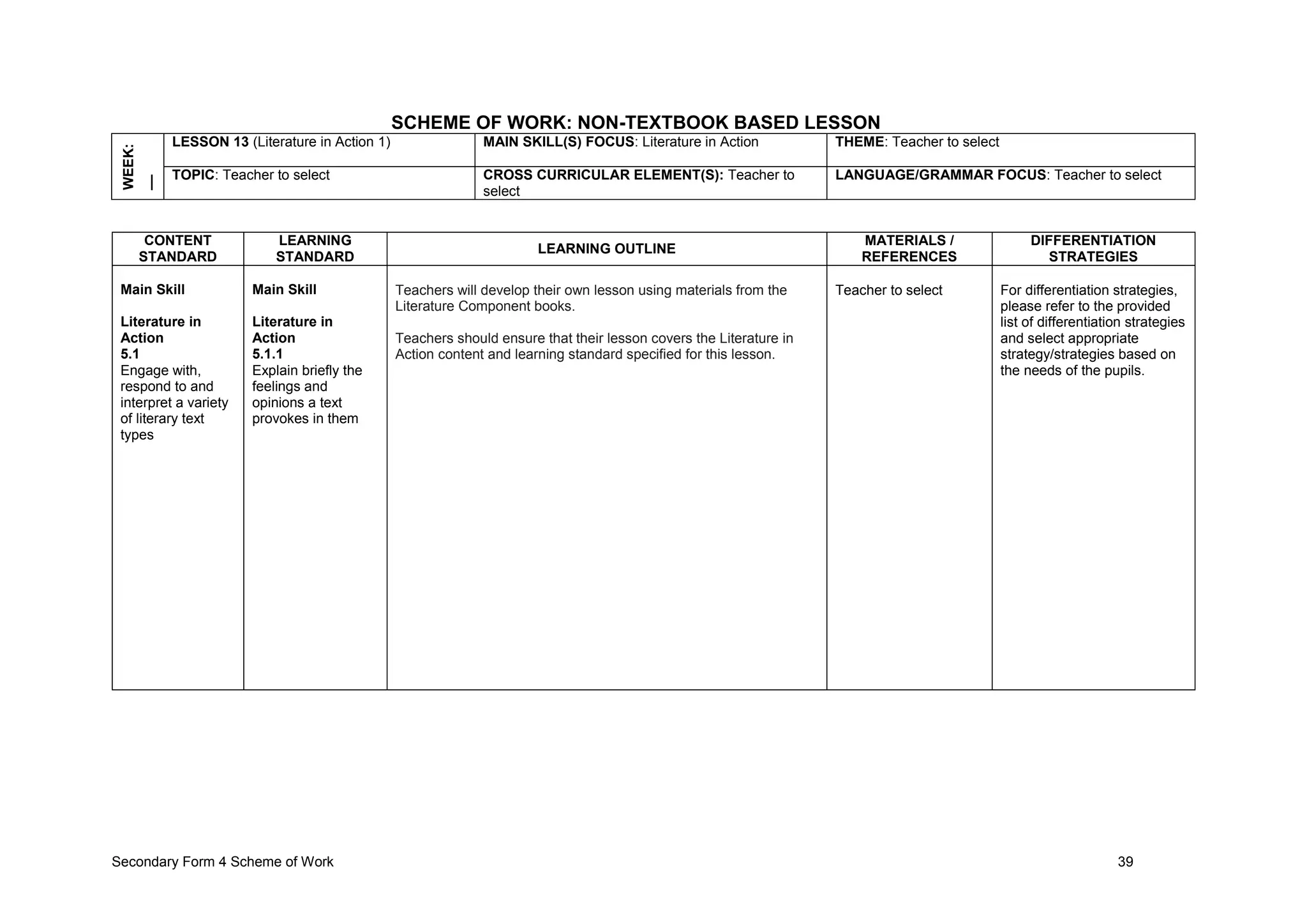 Secondary Form 4 Scheme of Work 39
SCHEME OF WORK: NON-TEXTBOOK BASED LESSON
WEEK:
__ LESSON 13 (Literature in Action 1) MAIN SKILL(S) FOCUS: Literature in Action THEME: Teacher to select
TOPIC: Teacher to select CROSS CURRICULAR ELEMENT(S): Teacher to
select
LANGUAGE/GRAMMAR FOCUS: Teacher to select
CONTENT
STANDARD
LEARNING
STANDARD
LEARNING OUTLINE
MATERIALS /
REFERENCES
DIFFERENTIATION
STRATEGIES
Main Skill
Literature in
Action
5.1
Engage with,
respond to and
interpret a variety
of literary text
types
Main Skill
Literature in
Action
5.1.1
Explain briefly the
feelings and
opinions a text
provokes in them
Teachers will develop their own lesson using materials from the
Literature Component books.
Teachers should ensure that their lesson covers the Literature in
Action content and learning standard specified for this lesson.
Teacher to select For differentiation strategies,
please refer to the provided
list of differentiation strategies
and select appropriate
strategy/strategies based on
the needs of the pupils.
 