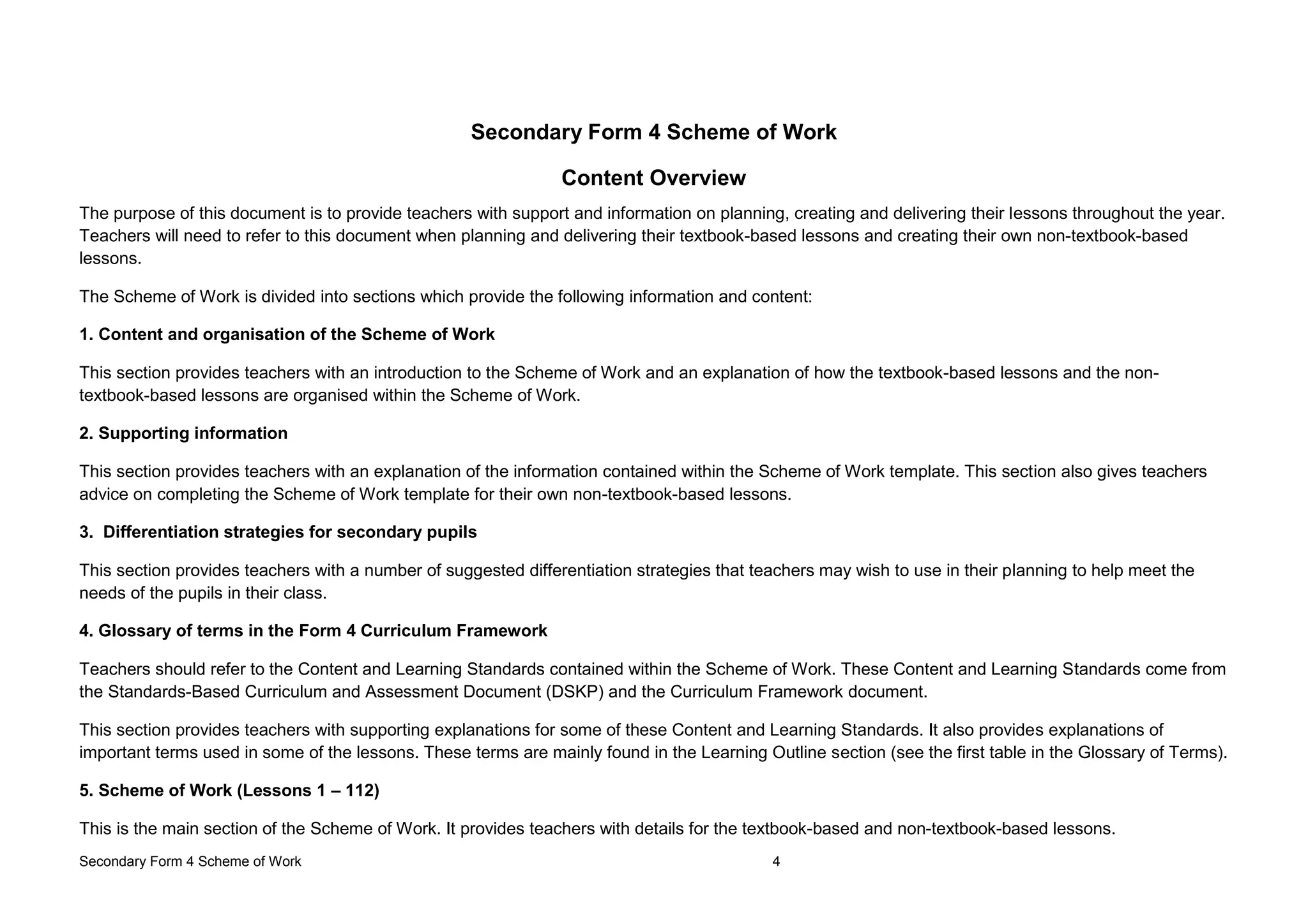 Secondary Form 4 Scheme of Work 4
Secondary Form 4 Scheme of Work
Content Overview
The purpose of this document is to provide teachers with support and information on planning, creating and delivering their lessons throughout the year.
Teachers will need to refer to this document when planning and delivering their textbook-based lessons and creating their own non-textbook-based
lessons.
The Scheme of Work is divided into sections which provide the following information and content:
1. Content and organisation of the Scheme of Work
This section provides teachers with an introduction to the Scheme of Work and an explanation of how the textbook-based lessons and the non-
textbook-based lessons are organised within the Scheme of Work.
2. Supporting information
This section provides teachers with an explanation of the information contained within the Scheme of Work template. This section also gives teachers
advice on completing the Scheme of Work template for their own non-textbook-based lessons.
3. Differentiation strategies for secondary pupils
This section provides teachers with a number of suggested differentiation strategies that teachers may wish to use in their planning to help meet the
needs of the pupils in their class.
4. Glossary of terms in the Form 4 Curriculum Framework
Teachers should refer to the Content and Learning Standards contained within the Scheme of Work. These Content and Learning Standards come from
the Standards-Based Curriculum and Assessment Document (DSKP) and the Curriculum Framework document.
This section provides teachers with supporting explanations for some of these Content and Learning Standards. It also provides explanations of
important terms used in some of the lessons. These terms are mainly found in the Learning Outline section (see the first table in the Glossary of Terms).
5. Scheme of Work (Lessons 1 – 112)
This is the main section of the Scheme of Work. It provides teachers with details for the textbook-based and non-textbook-based lessons.
 