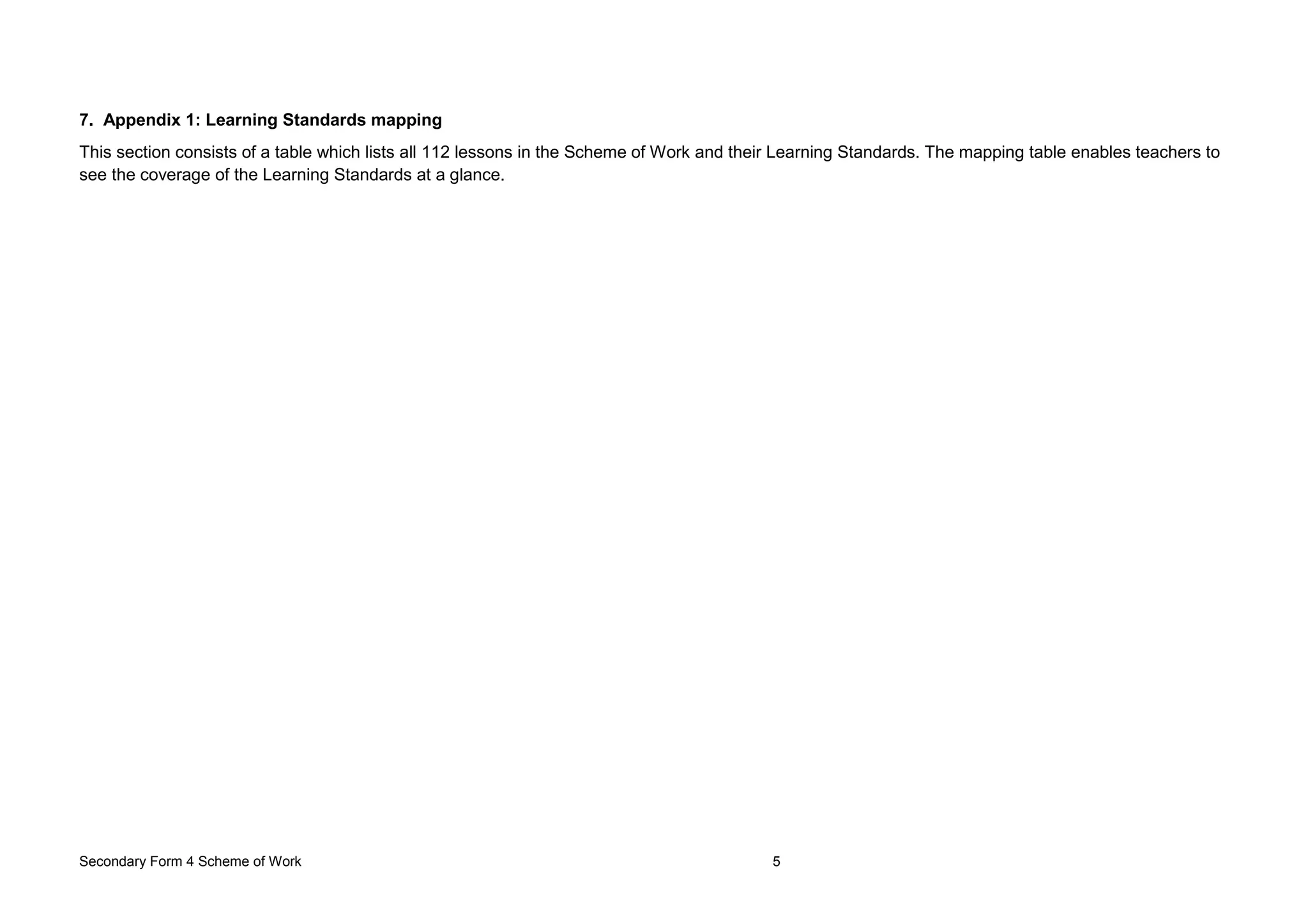 Secondary Form 4 Scheme of Work 5
7. Appendix 1: Learning Standards mapping
This section consists of a table which lists all 112 lessons in the Scheme of Work and their Learning Standards. The mapping table enables teachers to
see the coverage of the Learning Standards at a glance.
 