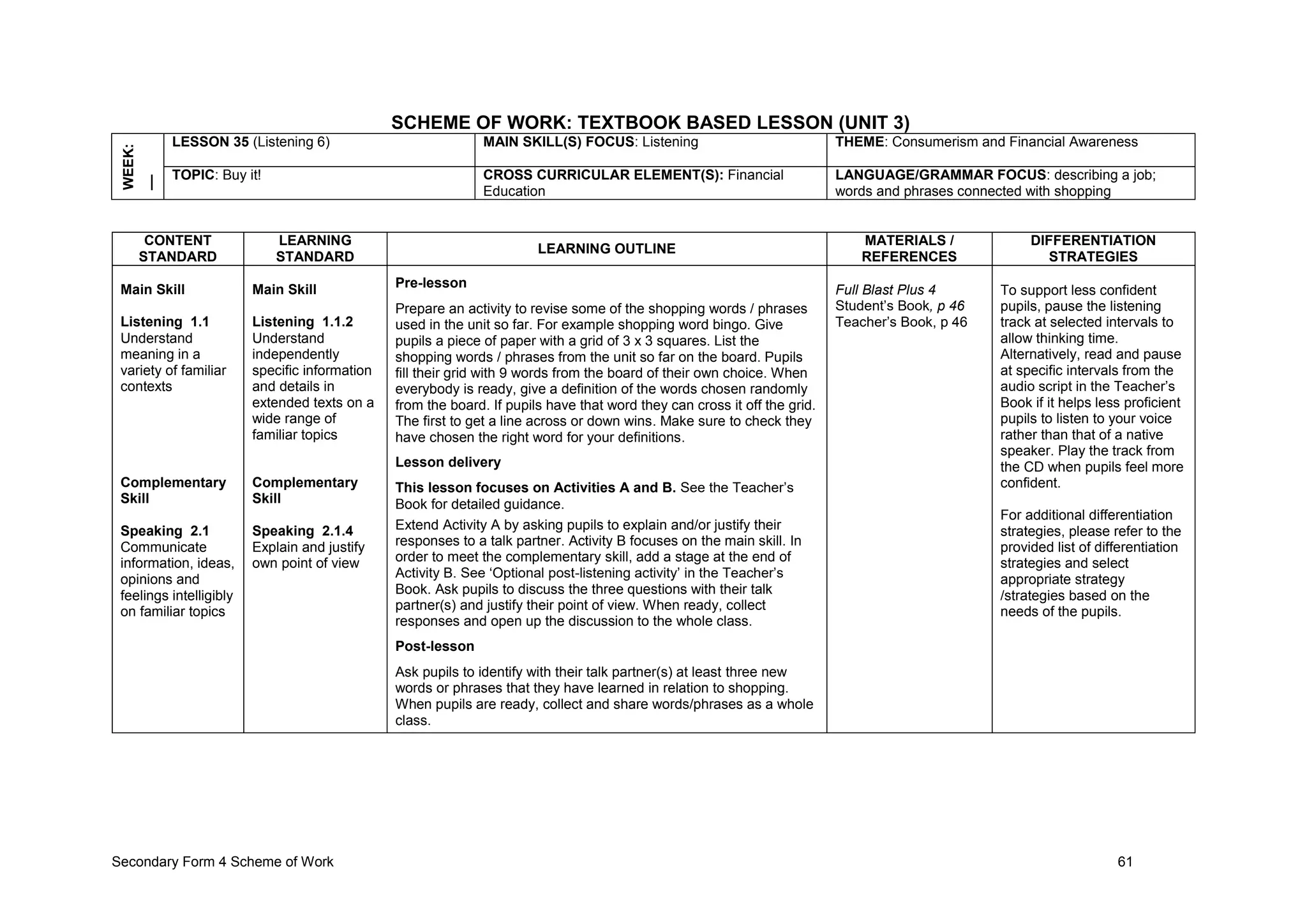 Secondary Form 4 Scheme of Work 61
SCHEME OF WORK: TEXTBOOK BASED LESSON (UNIT 3)
WEEK:
__ LESSON 35 (Listening 6) MAIN SKILL(S) FOCUS: Listening THEME: Consumerism and Financial Awareness
TOPIC: Buy it! CROSS CURRICULAR ELEMENT(S): Financial
Education
LANGUAGE/GRAMMAR FOCUS: describing a job;
words and phrases connected with shopping
CONTENT
STANDARD
LEARNING
STANDARD
LEARNING OUTLINE
MATERIALS /
REFERENCES
DIFFERENTIATION
STRATEGIES
Main Skill
Listening 1.1
Understand
meaning in a
variety of familiar
contexts
Complementary
Skill
Speaking 2.1
Communicate
information, ideas,
opinions and
feelings intelligibly
on familiar topics
Main Skill
Listening 1.1.2
Understand
independently
specific information
and details in
extended texts on a
wide range of
familiar topics
Complementary
Skill
Speaking 2.1.4
Explain and justify
own point of view
Pre-lesson
Prepare an activity to revise some of the shopping words / phrases
used in the unit so far. For example shopping word bingo. Give
pupils a piece of paper with a grid of 3 x 3 squares. List the
shopping words / phrases from the unit so far on the board. Pupils
fill their grid with 9 words from the board of their own choice. When
everybody is ready, give a definition of the words chosen randomly
from the board. If pupils have that word they can cross it off the grid.
The first to get a line across or down wins. Make sure to check they
have chosen the right word for your definitions.
Lesson delivery
This lesson focuses on Activities A and B. See the Teacher’s
Book for detailed guidance.
Extend Activity A by asking pupils to explain and/or justify their
responses to a talk partner. Activity B focuses on the main skill. In
order to meet the complementary skill, add a stage at the end of
Activity B. See ‘Optional post-listening activity’ in the Teacher’s
Book. Ask pupils to discuss the three questions with their talk
partner(s) and justify their point of view. When ready, collect
responses and open up the discussion to the whole class.
Post-lesson
Ask pupils to identify with their talk partner(s) at least three new
words or phrases that they have learned in relation to shopping.
When pupils are ready, collect and share words/phrases as a whole
class.
Full Blast Plus 4
Student’s Book, p 46
Teacher’s Book, p 46
To support less confident
pupils, pause the listening
track at selected intervals to
allow thinking time.
Alternatively, read and pause
at specific intervals from the
audio script in the Teacher’s
Book if it helps less proficient
pupils to listen to your voice
rather than that of a native
speaker. Play the track from
the CD when pupils feel more
confident.
For additional differentiation
strategies, please refer to the
provided list of differentiation
strategies and select
appropriate strategy
/strategies based on the
needs of the pupils.
 