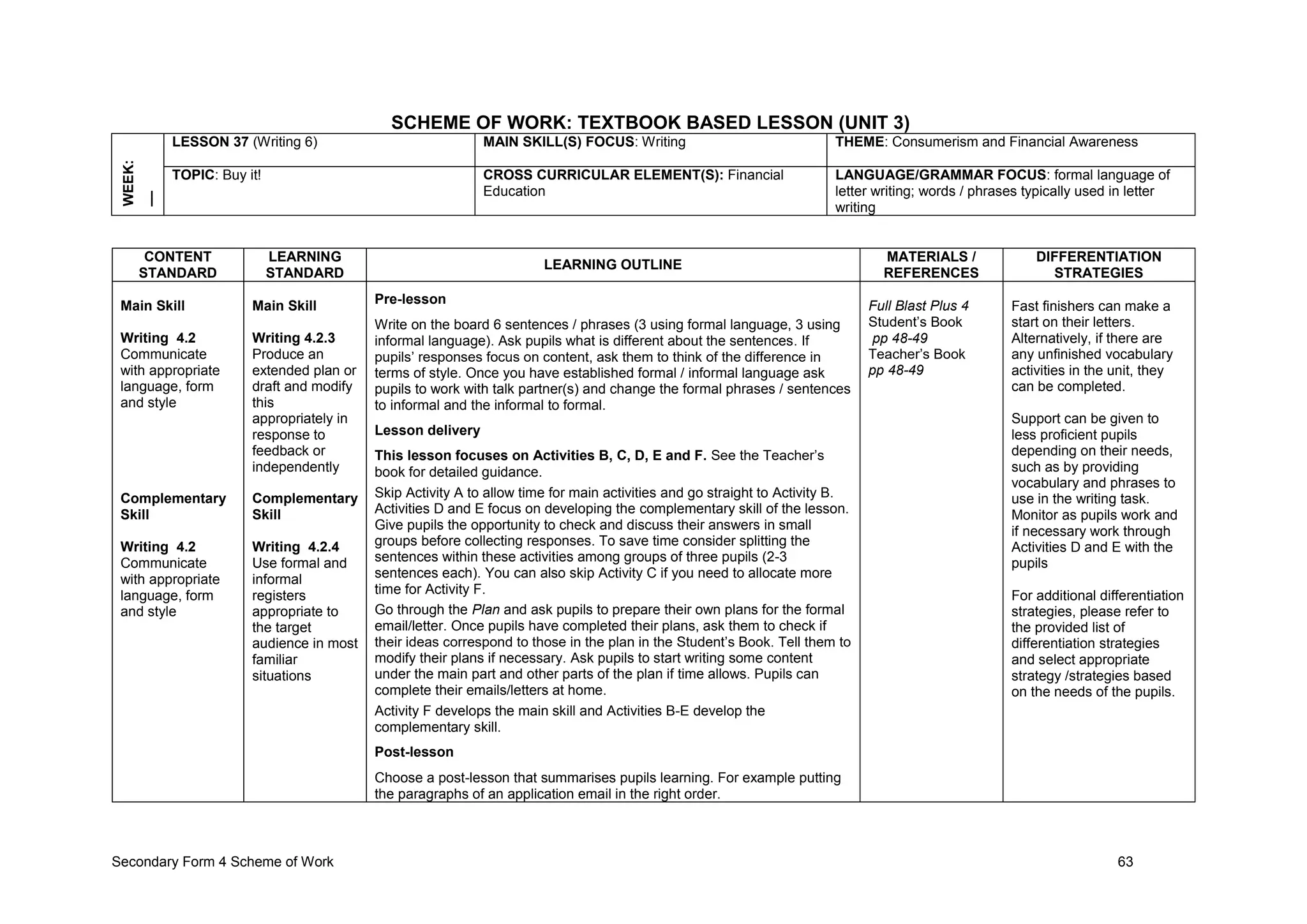 Secondary Form 4 Scheme of Work 63
SCHEME OF WORK: TEXTBOOK BASED LESSON (UNIT 3)
WEEK:
__ LESSON 37 (Writing 6) MAIN SKILL(S) FOCUS: Writing THEME: Consumerism and Financial Awareness
TOPIC: Buy it! CROSS CURRICULAR ELEMENT(S): Financial
Education
LANGUAGE/GRAMMAR FOCUS: formal language of
letter writing; words / phrases typically used in letter
writing
CONTENT
STANDARD
LEARNING
STANDARD
LEARNING OUTLINE
MATERIALS /
REFERENCES
DIFFERENTIATION
STRATEGIES
Main Skill
Writing 4.2
Communicate
with appropriate
language, form
and style
Complementary
Skill
Writing 4.2
Communicate
with appropriate
language, form
and style
Main Skill
Writing 4.2.3
Produce an
extended plan or
draft and modify
this
appropriately in
response to
feedback or
independently
Complementary
Skill
Writing 4.2.4
Use formal and
informal
registers
appropriate to
the target
audience in most
familiar
situations
Pre-lesson
Write on the board 6 sentences / phrases (3 using formal language, 3 using
informal language). Ask pupils what is different about the sentences. If
pupils’ responses focus on content, ask them to think of the difference in
terms of style. Once you have established formal / informal language ask
pupils to work with talk partner(s) and change the formal phrases / sentences
to informal and the informal to formal.
Lesson delivery
This lesson focuses on Activities B, C, D, E and F. See the Teacher’s
book for detailed guidance.
Skip Activity A to allow time for main activities and go straight to Activity B.
Activities D and E focus on developing the complementary skill of the lesson.
Give pupils the opportunity to check and discuss their answers in small
groups before collecting responses. To save time consider splitting the
sentences within these activities among groups of three pupils (2-3
sentences each). You can also skip Activity C if you need to allocate more
time for Activity F.
Go through the Plan and ask pupils to prepare their own plans for the formal
email/letter. Once pupils have completed their plans, ask them to check if
their ideas correspond to those in the plan in the Student’s Book. Tell them to
modify their plans if necessary. Ask pupils to start writing some content
under the main part and other parts of the plan if time allows. Pupils can
complete their emails/letters at home.
Activity F develops the main skill and Activities B-E develop the
complementary skill.
Post-lesson
Choose a post-lesson that summarises pupils learning. For example putting
the paragraphs of an application email in the right order.
Full Blast Plus 4
Student’s Book
pp 48-49
Teacher’s Book
pp 48-49
Fast finishers can make a
start on their letters.
Alternatively, if there are
any unfinished vocabulary
activities in the unit, they
can be completed.
Support can be given to
less proficient pupils
depending on their needs,
such as by providing
vocabulary and phrases to
use in the writing task.
Monitor as pupils work and
if necessary work through
Activities D and E with the
pupils
For additional differentiation
strategies, please refer to
the provided list of
differentiation strategies
and select appropriate
strategy /strategies based
on the needs of the pupils.
 