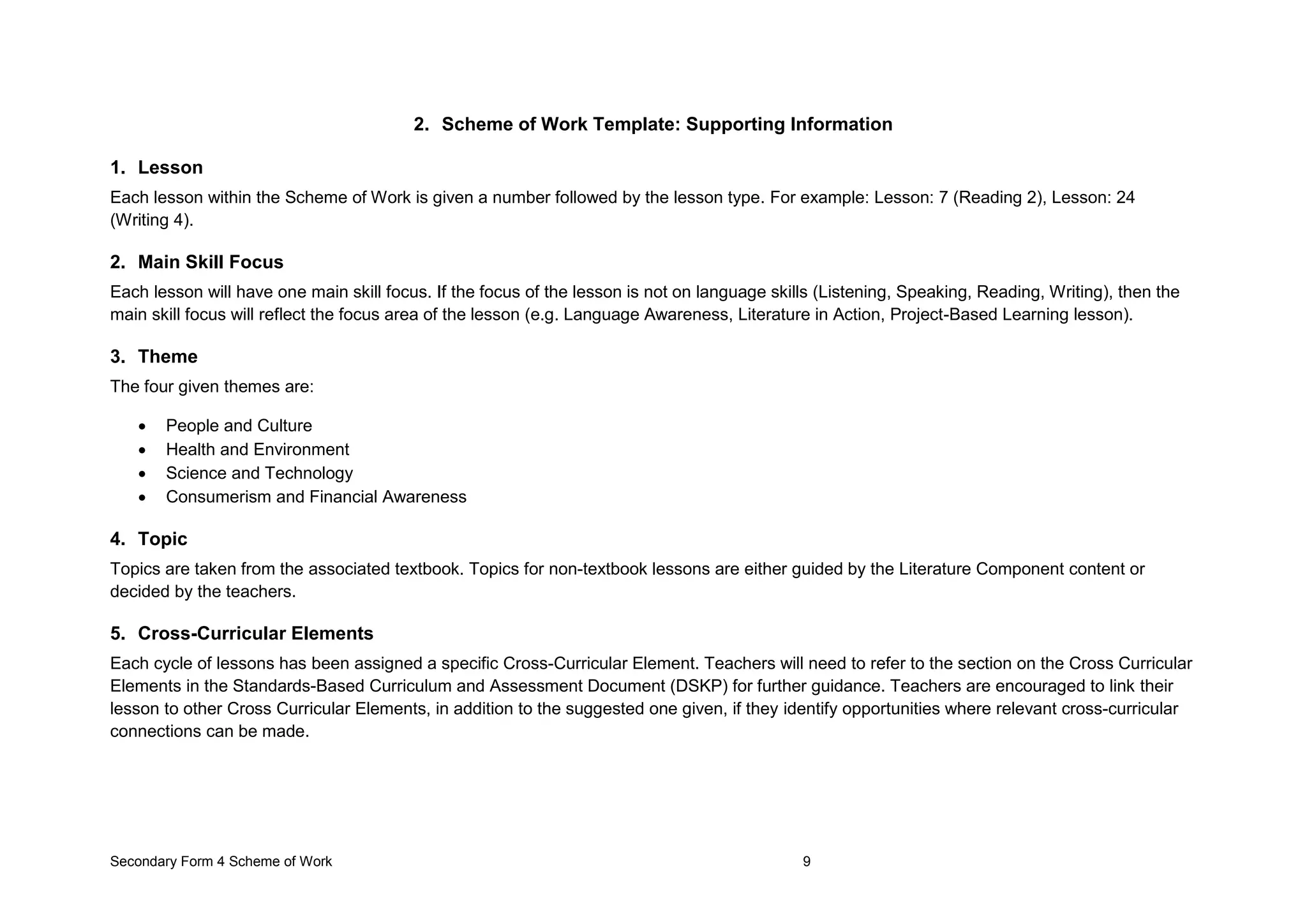 Secondary Form 4 Scheme of Work 9
2. Scheme of Work Template: Supporting Information
1. Lesson
Each lesson within the Scheme of Work is given a number followed by the lesson type. For example: Lesson: 7 (Reading 2), Lesson: 24
(Writing 4).
2. Main Skill Focus
Each lesson will have one main skill focus. If the focus of the lesson is not on language skills (Listening, Speaking, Reading, Writing), then the
main skill focus will reflect the focus area of the lesson (e.g. Language Awareness, Literature in Action, Project-Based Learning lesson).
3. Theme
The four given themes are:
 People and Culture
 Health and Environment
 Science and Technology
 Consumerism and Financial Awareness
4. Topic
Topics are taken from the associated textbook. Topics for non-textbook lessons are either guided by the Literature Component content or
decided by the teachers.
5. Cross-Curricular Elements
Each cycle of lessons has been assigned a specific Cross-Curricular Element. Teachers will need to refer to the section on the Cross Curricular
Elements in the Standards-Based Curriculum and Assessment Document (DSKP) for further guidance. Teachers are encouraged to link their
lesson to other Cross Curricular Elements, in addition to the suggested one given, if they identify opportunities where relevant cross-curricular
connections can be made.
 