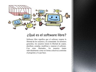 Software libre significa que el software respeta la
libertad de los usuarios y la comunidad. En términos
generales, los usuarios tienen la libertad de copiar,
distribuir, estudiar, modificar y mejorar el software.
Con estas libertades, los usuarios (tanto
individualmente como en forma colectiva) controlan
el programa y lo que hace.
 