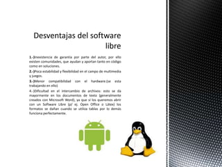 1.-)Inexistencia de garantía por parte del autor, por ello
existen comunidades, que ayudan y aportan tanto en código
como en soluciones.
2.-)Poca estabilidad y flexibilidad en el campo de multimedia
y juegos.
3.-)Menor compatibilidad con el hardware.(se esta
trabajando en ello)
4.-)Dificultad en el intercambio de archivos: esto se da
mayormente en los documentos de texto (generalmente
creados con Microsoft Word), ya que si los queremos abrir
con un Software Libre (p/ ej. Open Office o Látex) los
formatos se dañan cuando se utiliza tablas por lo demás
funciona perfectamente.
 
