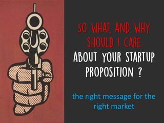 So what, and why should I care
about your startup proposition ?
the right message for the right market
 