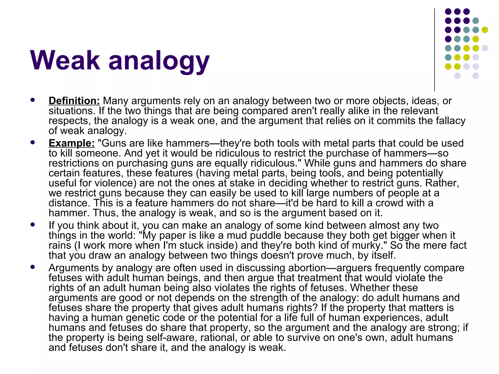 Weak analogy Definition:  Many arguments rely on an analogy between two or more objects, ideas, or situations. If the two things that are being compared aren't really alike in the relevant respects, the analogy is a weak one, and the argument that relies on it commits the fallacy of weak analogy.  Example:  "Guns are like hammers—they're both tools with metal parts that could be used to kill someone. And yet it would be ridiculous to restrict the purchase of hammers—so restrictions on purchasing guns are equally ridiculous." While guns and hammers do share certain features, these features (having metal parts, being tools, and being potentially useful for violence) are not the ones at stake in deciding whether to restrict guns. Rather, we restrict guns because they can easily be used to kill large numbers of people at a distance. This is a feature hammers do not share—it'd be hard to kill a crowd with a hammer. Thus, the analogy is weak, and so is the argument based on it.  If you think about it, you can make an analogy of some kind between almost any two things in the world: "My paper is like a mud puddle because they both get bigger when it rains (I work more when I'm stuck inside) and they're both kind of murky." So the mere fact that you draw an analogy between two things doesn't prove much, by itself.  Arguments by analogy are often used in discussing abortion—arguers frequently compare fetuses with adult human beings, and then argue that treatment that would violate the rights of an adult human being also violates the rights of fetuses. Whether these arguments are good or not depends on the strength of the analogy: do adult humans and fetuses share the property that gives adult humans rights? If the property that matters is having a human genetic code or the potential for a life full of human experiences, adult humans and fetuses do share that property, so the argument and the analogy are strong; if the property is being self-aware, rational, or able to survive on one's own, adult humans and fetuses don't share it, and the analogy is weak.  