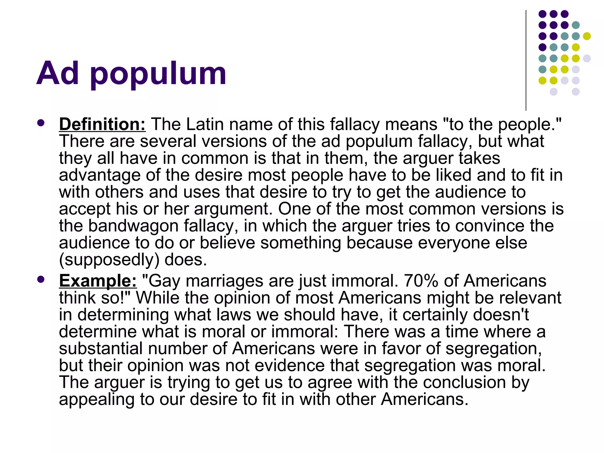 Ad populum Definition:  The Latin name of this fallacy means "to the people." There are several versions of the ad populum fallacy, but what they all have in common is that in them, the arguer takes advantage of the desire most people have to be liked and to fit in with others and uses that desire to try to get the audience to accept his or her argument. One of the most common versions is the bandwagon fallacy, in which the arguer tries to convince the audience to do or believe something because everyone else (supposedly) does. Example:  "Gay marriages are just immoral. 70% of Americans think so!" While the opinion of most Americans might be relevant in determining what laws we should have, it certainly doesn't determine what is moral or immoral: There was a time where a substantial number of Americans were in favor of segregation, but their opinion was not evidence that segregation was moral. The arguer is trying to get us to agree with the conclusion by appealing to our desire to fit in with other Americans. 
