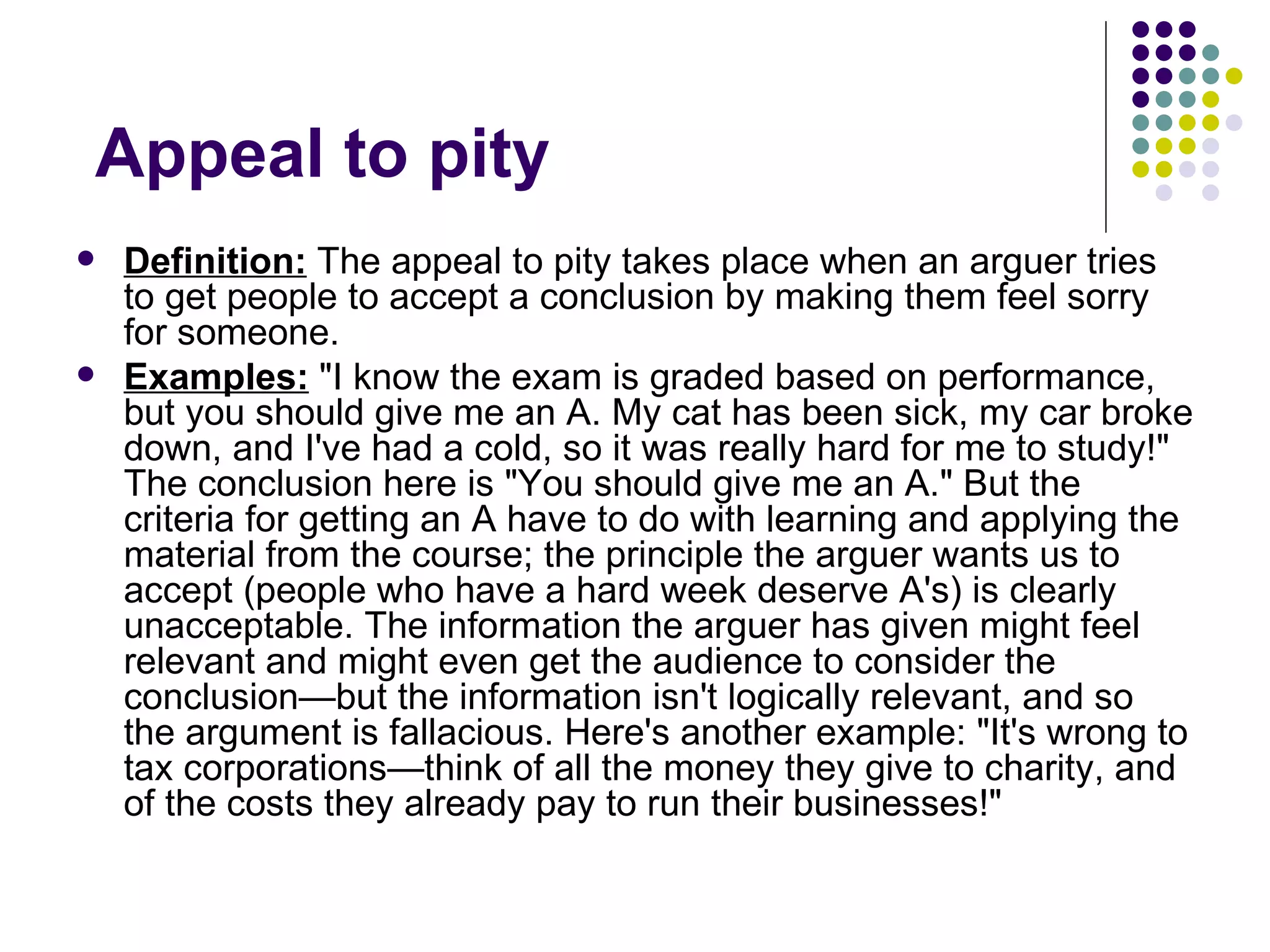 Appeal to pity  Definition:  The appeal to pity takes place when an arguer tries to get people to accept a conclusion by making them feel sorry for someone.  Examples:  "I know the exam is graded based on performance, but you should give me an A. My cat has been sick, my car broke down, and I've had a cold, so it was really hard for me to study!" The conclusion here is "You should give me an A." But the criteria for getting an A have to do with learning and applying the material from the course; the principle the arguer wants us to accept (people who have a hard week deserve A's) is clearly unacceptable. The information the arguer has given might feel relevant and might even get the audience to consider the conclusion—but the information isn't logically relevant, and so the argument is fallacious. Here's another example: "It's wrong to tax corporations—think of all the money they give to charity, and of the costs they already pay to run their businesses!" 