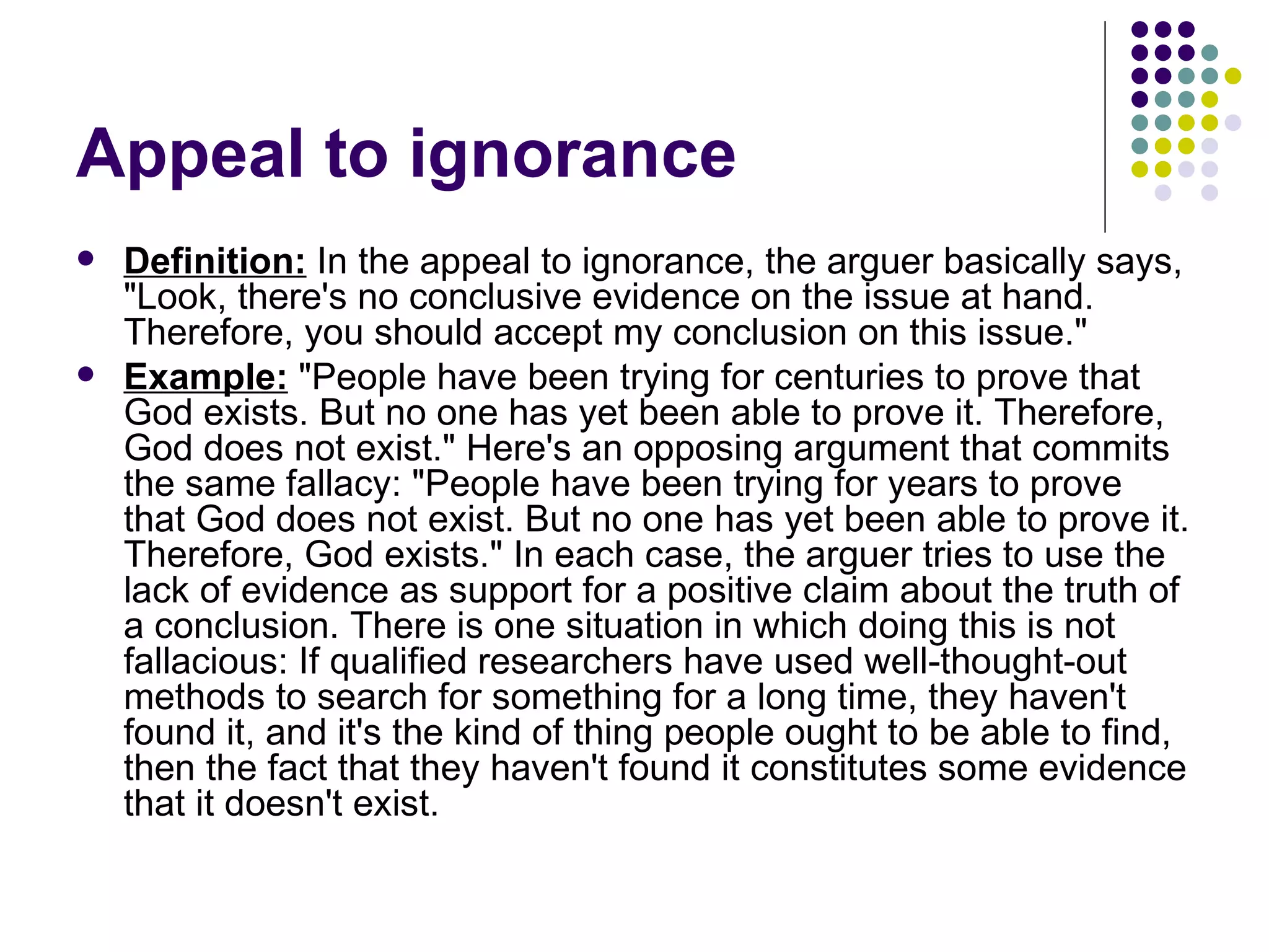 Appeal to ignorance Definition:  In the appeal to ignorance, the arguer basically says, "Look, there's no conclusive evidence on the issue at hand. Therefore, you should accept my conclusion on this issue."  Example:  "People have been trying for centuries to prove that God exists. But no one has yet been able to prove it. Therefore, God does not exist." Here's an opposing argument that commits the same fallacy: "People have been trying for years to prove that God does not exist. But no one has yet been able to prove it. Therefore, God exists." In each case, the arguer tries to use the lack of evidence as support for a positive claim about the truth of a conclusion. There is one situation in which doing this is not fallacious: If qualified researchers have used well-thought-out methods to search for something for a long time, they haven't found it, and it's the kind of thing people ought to be able to find, then the fact that they haven't found it constitutes some evidence that it doesn't exist.  