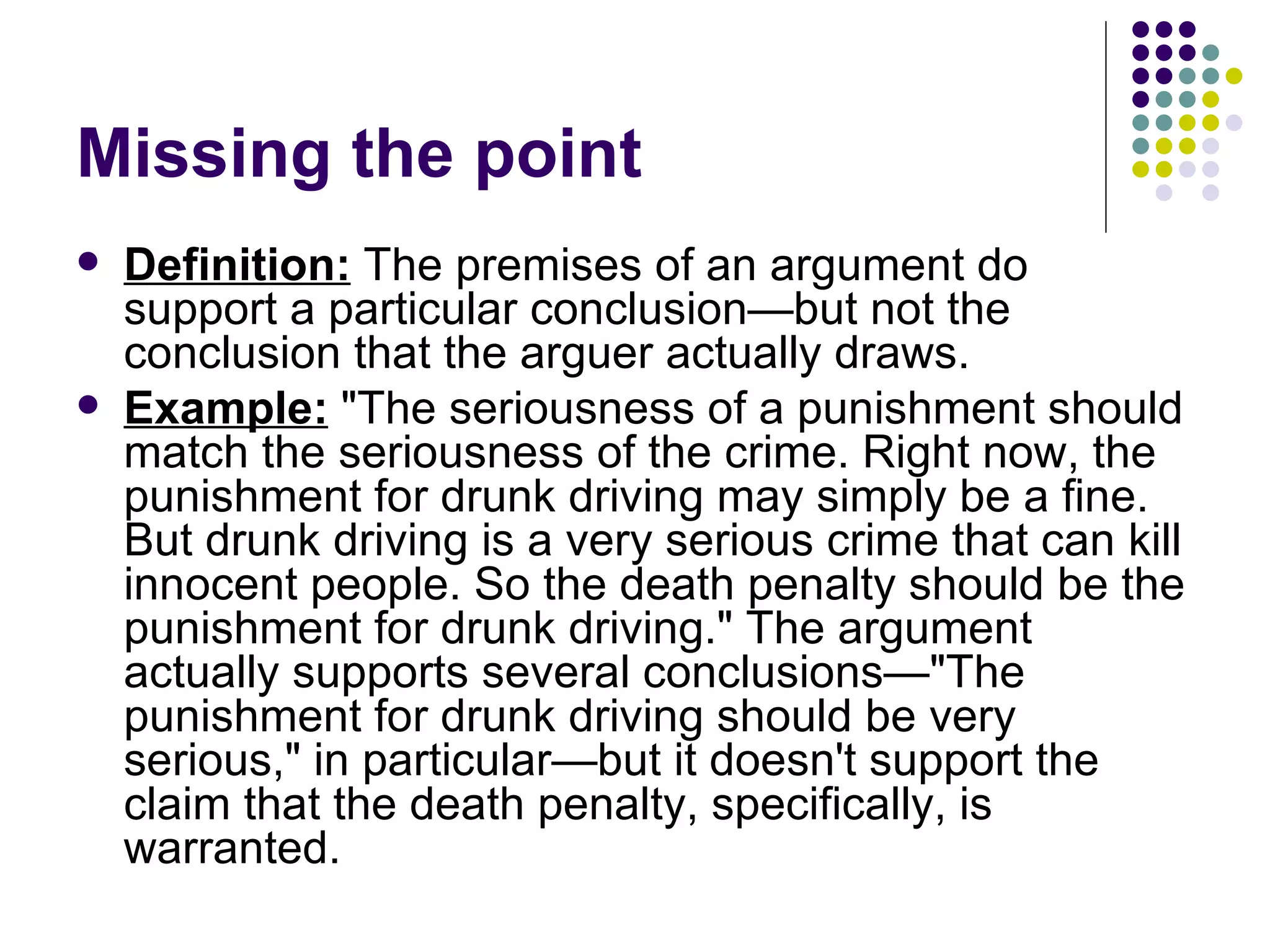 Missing the point Definition:  The premises of an argument do support a particular conclusion—but not the conclusion that the arguer actually draws. Example:  "The seriousness of a punishment should match the seriousness of the crime. Right now, the punishment for drunk driving may simply be a fine. But drunk driving is a very serious crime that can kill innocent people. So the death penalty should be the punishment for drunk driving." The argument actually supports several conclusions—"The punishment for drunk driving should be very serious," in particular—but it doesn't support the claim that the death penalty, specifically, is warranted.  