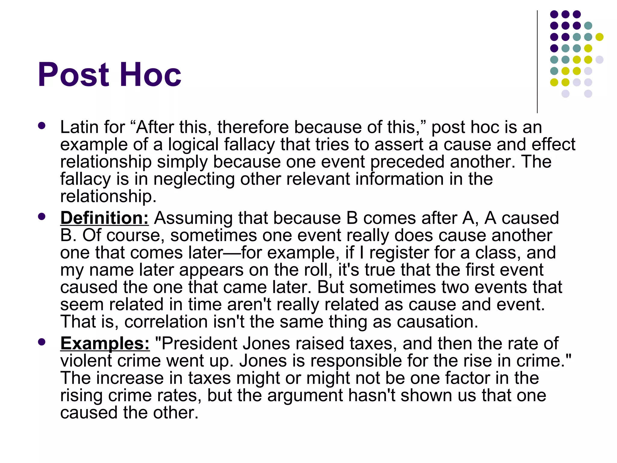 Post Hoc Latin for “After this, therefore because of this,” post hoc is an example of a logical fallacy that tries to assert a cause and effect relationship simply because one event preceded another. The fallacy is in neglecting other relevant information in the relationship. Definition:  Assuming that because B comes after A, A caused B. Of course, sometimes one event really does cause another one that comes later—for example, if I register for a class, and my name later appears on the roll, it's true that the first event caused the one that came later. But sometimes two events that seem related in time aren't really related as cause and event. That is, correlation isn't the same thing as causation. Examples:  "President Jones raised taxes, and then the rate of violent crime went up. Jones is responsible for the rise in crime." The increase in taxes might or might not be one factor in the rising crime rates, but the argument hasn't shown us that one caused the other.  
