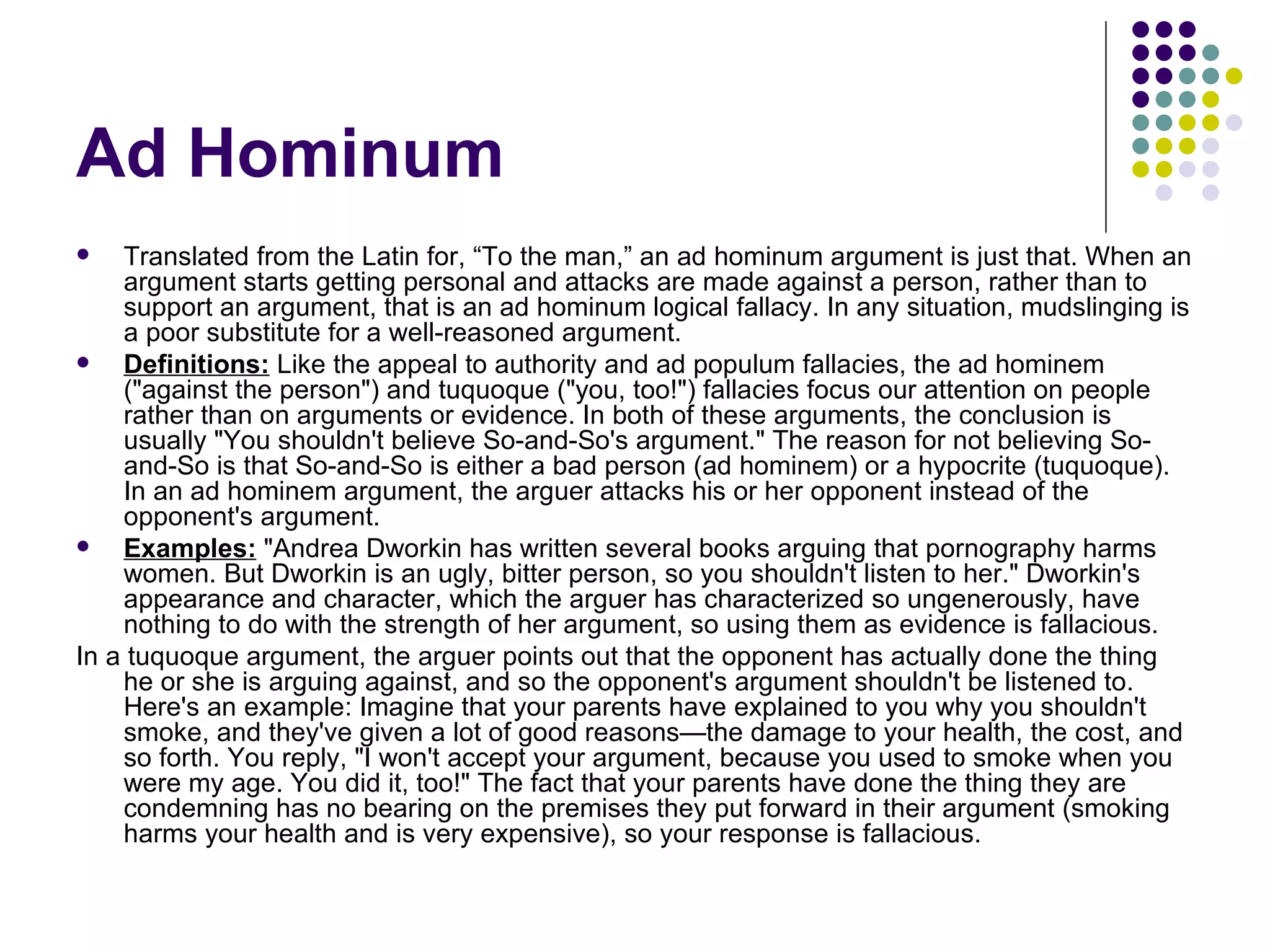 Ad Hominum Translated from the Latin for, “To the man,” an ad hominum argument is just that. When an argument starts getting personal and attacks are made against a person, rather than to support an argument, that is an ad hominum logical fallacy. In any situation, mudslinging is a poor substitute for a well-reasoned argument. Definitions:  Like the appeal to authority and ad populum fallacies, the ad hominem ("against the person") and tuquoque ("you, too!") fallacies focus our attention on people rather than on arguments or evidence. In both of these arguments, the conclusion is usually "You shouldn't believe So-and-So's argument." The reason for not believing So-and-So is that So-and-So is either a bad person (ad hominem) or a hypocrite (tuquoque). In an ad hominem argument, the arguer attacks his or her opponent instead of the opponent's argument.  Examples:  "Andrea Dworkin has written several books arguing that pornography harms women. But Dworkin is an ugly, bitter person, so you shouldn't listen to her." Dworkin's appearance and character, which the arguer has characterized so ungenerously, have nothing to do with the strength of her argument, so using them as evidence is fallacious.  In a tuquoque argument, the arguer points out that the opponent has actually done the thing he or she is arguing against, and so the opponent's argument shouldn't be listened to. Here's an example: Imagine that your parents have explained to you why you shouldn't smoke, and they've given a lot of good reasons—the damage to your health, the cost, and so forth. You reply, "I won't accept your argument, because you used to smoke when you were my age. You did it, too!" The fact that your parents have done the thing they are condemning has no bearing on the premises they put forward in their argument (smoking harms your health and is very expensive), so your response is fallacious.  