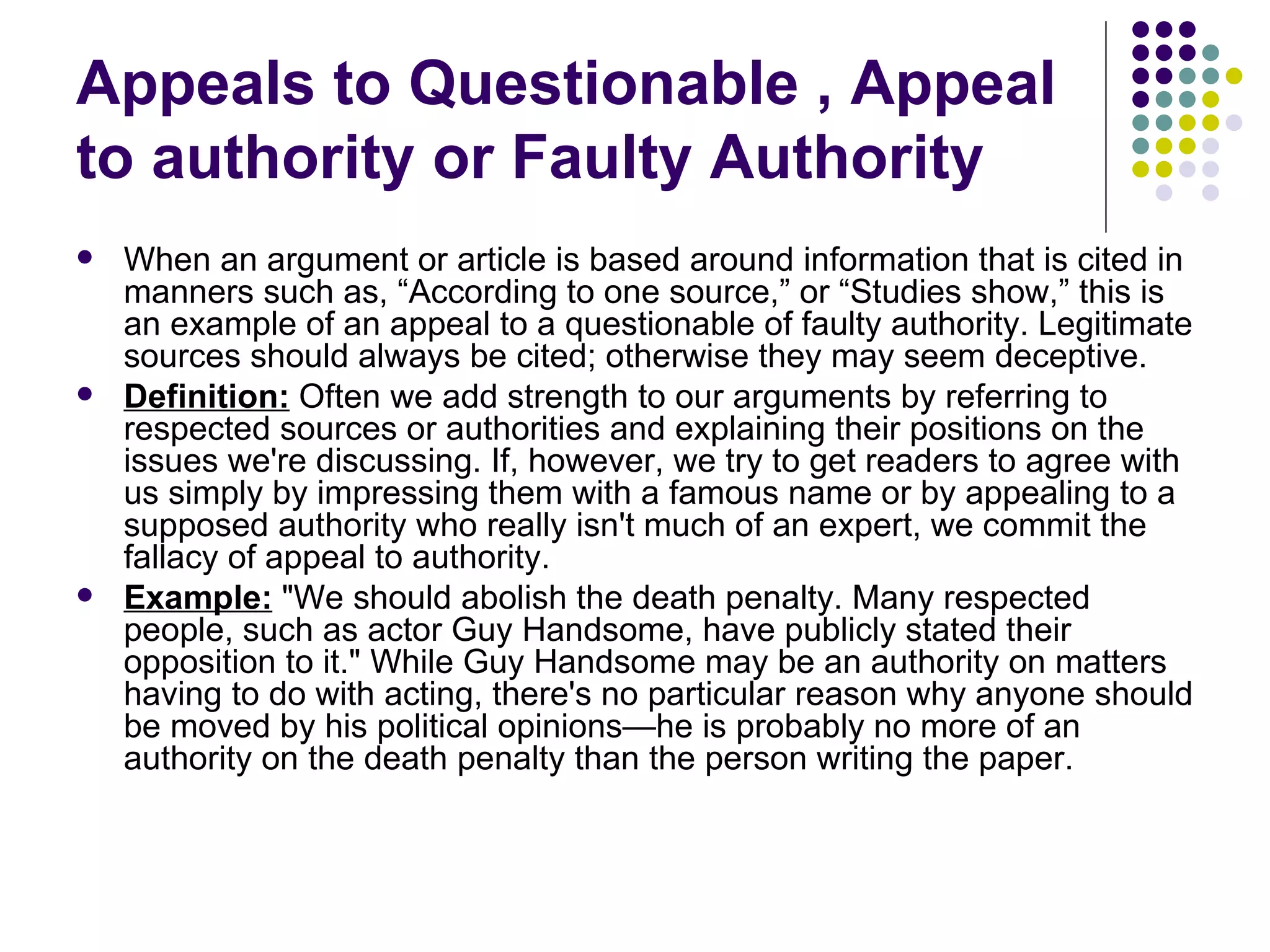 Appeals to Questionable , Appeal to authority or Faulty Authority When an argument or article is based around information that is cited in manners such as, “According to one source,” or “Studies show,” this is an example of an appeal to a questionable of faulty authority. Legitimate sources should always be cited; otherwise they may seem deceptive. Definition:  Often we add strength to our arguments by referring to respected sources or authorities and explaining their positions on the issues we're discussing. If, however, we try to get readers to agree with us simply by impressing them with a famous name or by appealing to a supposed authority who really isn't much of an expert, we commit the fallacy of appeal to authority.  Example:  "We should abolish the death penalty. Many respected people, such as actor Guy Handsome, have publicly stated their opposition to it." While Guy Handsome may be an authority on matters having to do with acting, there's no particular reason why anyone should be moved by his political opinions—he is probably no more of an authority on the death penalty than the person writing the paper.  
