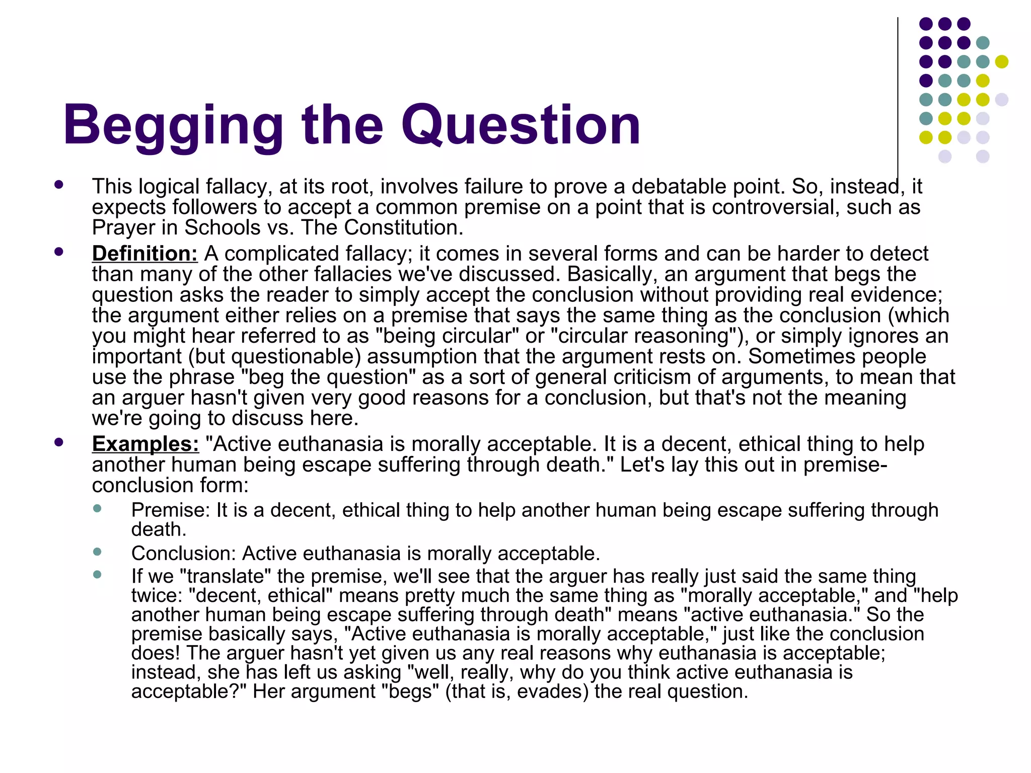 Begging the Question This logical fallacy, at its root, involves failure to prove a debatable point. So, instead, it expects followers to accept a common premise on a point that is controversial, such as Prayer in Schools vs. The Constitution. Definition:  A complicated fallacy; it comes in several forms and can be harder to detect than many of the other fallacies we've discussed. Basically, an argument that begs the question asks the reader to simply accept the conclusion without providing real evidence; the argument either relies on a premise that says the same thing as the conclusion (which you might hear referred to as "being circular" or "circular reasoning"), or simply ignores an important (but questionable) assumption that the argument rests on. Sometimes people use the phrase "beg the question" as a sort of general criticism of arguments, to mean that an arguer hasn't given very good reasons for a conclusion, but that's not the meaning we're going to discuss here. Examples:  "Active euthanasia is morally acceptable. It is a decent, ethical thing to help another human being escape suffering through death." Let's lay this out in premise-conclusion form: Premise: It is a decent, ethical thing to help another human being escape suffering through death. Conclusion: Active euthanasia is morally acceptable. If we "translate" the premise, we'll see that the arguer has really just said the same thing twice: "decent, ethical" means pretty much the same thing as "morally acceptable," and "help another human being escape suffering through death" means "active euthanasia." So the premise basically says, "Active euthanasia is morally acceptable," just like the conclusion does! The arguer hasn't yet given us any real reasons why euthanasia is acceptable; instead, she has left us asking "well, really, why do you think active euthanasia is acceptable?" Her argument "begs" (that is, evades) the real question.   