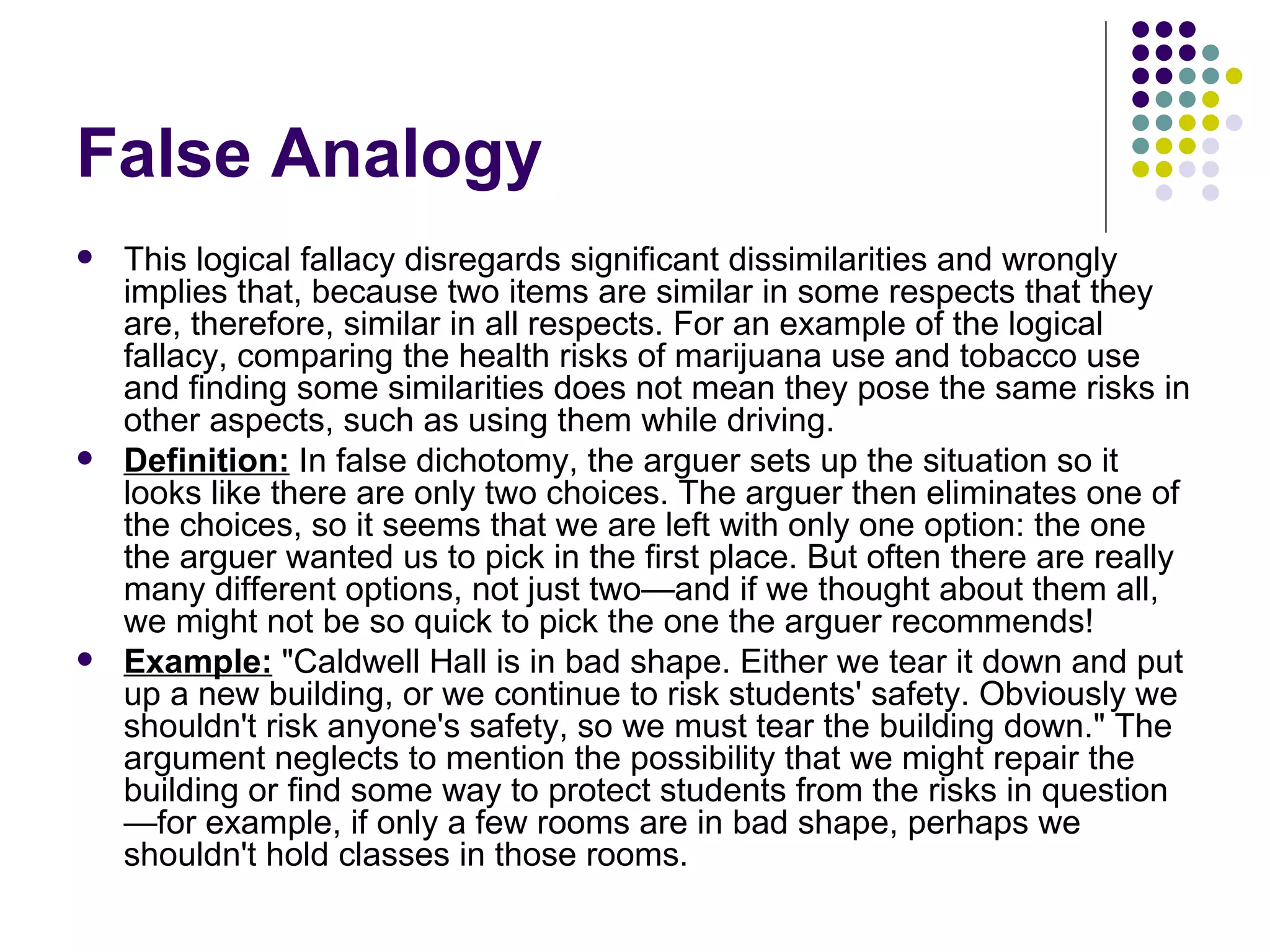 False Analogy This logical fallacy disregards significant dissimilarities and wrongly implies that, because two items are similar in some respects that they are, therefore, similar in all respects. For an example of the logical fallacy, comparing the health risks of marijuana use and tobacco use and finding some similarities does not mean they pose the same risks in other aspects, such as using them while driving. Definition:  In false dichotomy, the arguer sets up the situation so it looks like there are only two choices. The arguer then eliminates one of the choices, so it seems that we are left with only one option: the one the arguer wanted us to pick in the first place. But often there are really many different options, not just two—and if we thought about them all, we might not be so quick to pick the one the arguer recommends!  Example:  "Caldwell Hall is in bad shape. Either we tear it down and put up a new building, or we continue to risk students' safety. Obviously we shouldn't risk anyone's safety, so we must tear the building down." The argument neglects to mention the possibility that we might repair the building or find some way to protect students from the risks in question—for example, if only a few rooms are in bad shape, perhaps we shouldn't hold classes in those rooms. 