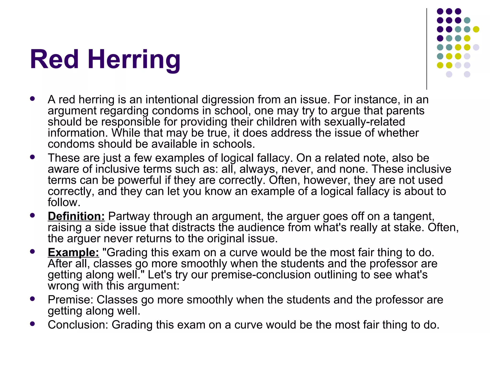Red Herring A red herring is an intentional digression from an issue. For instance, in an argument regarding condoms in school, one may try to argue that parents should be responsible for providing their children with sexually-related information. While that may be true, it does address the issue of whether condoms should be available in schools. These are just a few examples of logical fallacy. On a related note, also be aware of inclusive terms such as: all, always, never, and none. These inclusive terms can be powerful if they are correctly. Often, however, they are not used correctly, and they can let you know an example of a logical fallacy is about to follow. Definition:  Partway through an argument, the arguer goes off on a tangent, raising a side issue that distracts the audience from what's really at stake. Often, the arguer never returns to the original issue. Example:  "Grading this exam on a curve would be the most fair thing to do. After all, classes go more smoothly when the students and the professor are getting along well." Let's try our premise-conclusion outlining to see what's wrong with this argument: Premise: Classes go more smoothly when the students and the professor are getting along well. Conclusion: Grading this exam on a curve would be the most fair thing to do. 