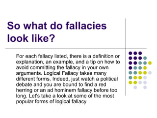 So what do fallacies look like? For each fallacy listed, there is a definition or explanation, an example, and a tip on how to avoid committing the fallacy in your own arguments. Logical Fallacy takes many different forms. Indeed, just watch a political debate and you are bound to find a red herring or an ad hominem fallacy before too long. Let's take a look at some of the most popular forms of logical fallacy 