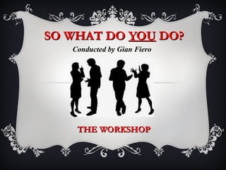 SO WHAT DO YOU DO?
   Conducted by Gian Fiero




    THE WORKSHOP
 