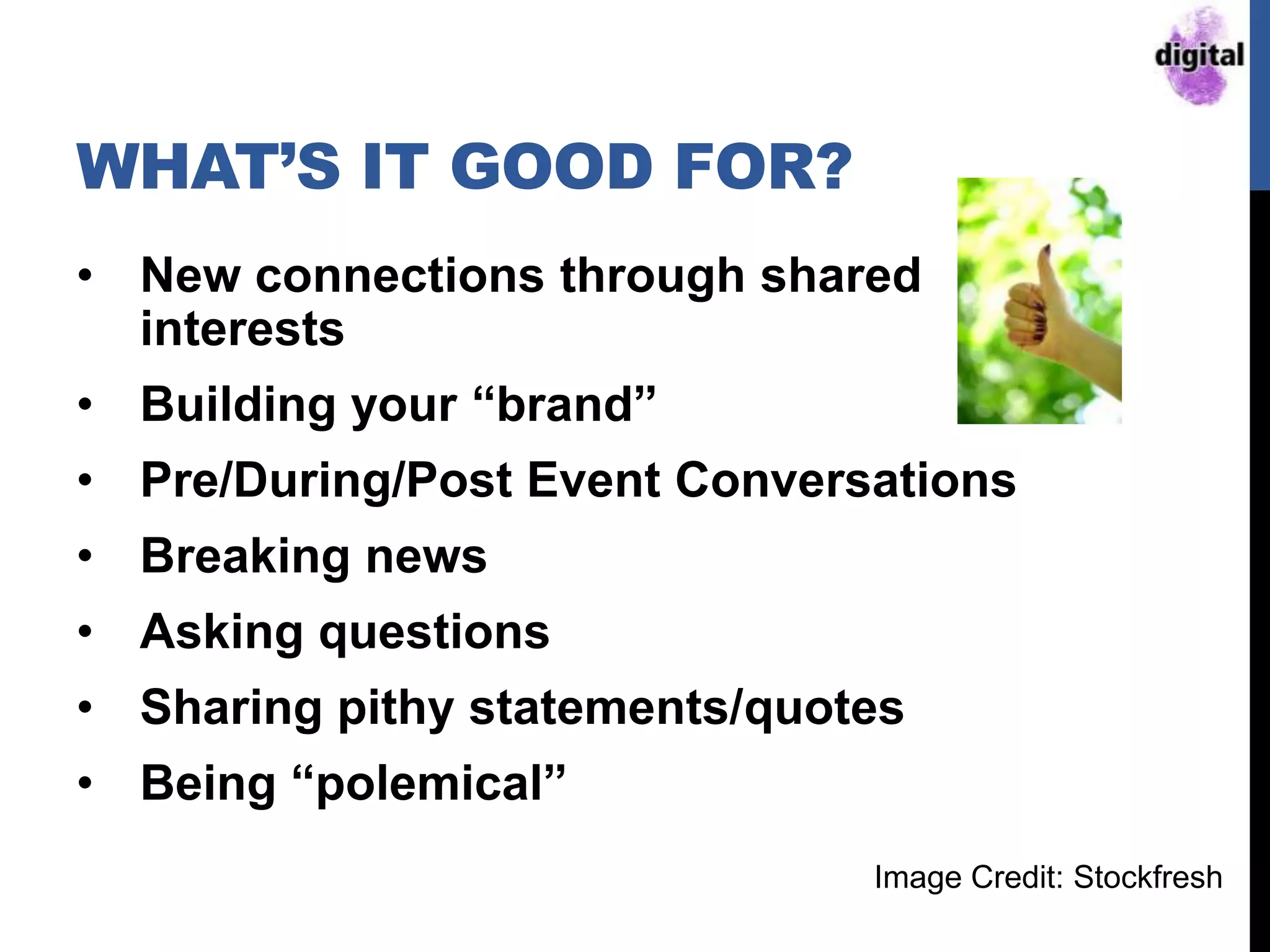WHAT‟S IT GOOD FOR?
• New connections through shared
interests
• Building your “brand”
• Pre/During/Post Event Conversations
• Breaking news
• Asking questions
• Sharing pithy statements/quotes
• Being “polemical”
Image Credit: Stockfresh
 